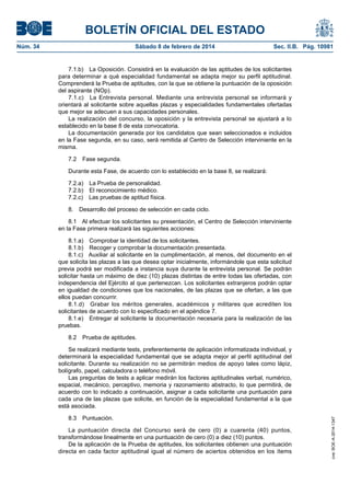 BOLETÍN OFICIAL DEL ESTADO
Núm. 34	 Sábado 8 de febrero de 2014	 Sec. II.B. Pág. 10981
7.1.b)  La Oposición. Consistirá en la evaluación de las aptitudes de los solicitantes
para determinar a qué especialidad fundamental se adapta mejor su perfil aptitudinal.
Comprenderá la Prueba de aptitudes, con la que se obtiene la puntuación de la oposición
del aspirante (NOp).
7.1.c)  La Entrevista personal. Mediante una entrevista personal se informará y
orientará al solicitante sobre aquellas plazas y especialidades fundamentales ofertadas
que mejor se adecuen a sus capacidades personales.
La realización del concurso, la oposición y la entrevista personal se ajustará a lo
establecido en la base 8 de esta convocatoria.
La documentación generada por los candidatos que sean seleccionados e incluidos
en la Fase segunda, en su caso, será remitida al Centro de Selección interviniente en la
misma.
7.2  Fase segunda.
Durante esta Fase, de acuerdo con lo establecido en la base 8, se realizará:
7.2.a)  La Prueba de personalidad.
7.2.b)  El reconocimiento médico.
7.2.c)  Las pruebas de aptitud física.
8.  Desarrollo del proceso de selección en cada ciclo.
8.1  Al efectuar los solicitantes su presentación, el Centro de Selección interviniente
en la Fase primera realizará las siguientes acciones:
8.1.a)  Comprobar la identidad de los solicitantes.
8.1.b)  Recoger y comprobar la documentación presentada.
8.1.c)  Auxiliar al solicitante en la cumplimentación, al menos, del documento en el
que solicita las plazas a las que desea optar inicialmente, informándole que esta solicitud
previa podrá ser modificada a instancia suya durante la entrevista personal. Se podrán
solicitar hasta un máximo de diez (10) plazas distintas de entre todas las ofertadas, con
independencia del Ejército al que pertenezcan. Los solicitantes extranjeros podrán optar
en igualdad de condiciones que los nacionales, de las plazas que se ofertan, a las que
ellos puedan concurrir.
8.1.d)  Grabar los méritos generales, académicos y militares que acrediten los
solicitantes de acuerdo con lo especificado en el apéndice 7.
8.1.e)  Entregar al solicitante la documentación necesaria para la realización de las
pruebas.
8.2  Prueba de aptitudes.
Se realizará mediante tests, preferentemente de aplicación informatizada individual, y
determinará la especialidad fundamental que se adapta mejor al perfil aptitudinal del
solicitante. Durante su realización no se permitirán medios de apoyo tales como lápiz,
bolígrafo, papel, calculadora o teléfono móvil.
Las preguntas de tests a aplicar medirán los factores aptitudinales verbal, numérico,
espacial, mecánico, perceptivo, memoria y razonamiento abstracto, lo que permitirá, de
acuerdo con lo indicado a continuación, asignar a cada solicitante una puntuación para
cada una de las plazas que solicite, en función de la especialidad fundamental a la que
está asociada.
8.3 Puntuación.
La puntuación directa del Concurso será de cero (0) a cuarenta (40) puntos,
transformándose linealmente en una puntuación de cero (0) a diez (10) puntos.
De la aplicación de la Prueba de aptitudes, los solicitantes obtienen una puntuación
directa en cada factor aptitudinal igual al número de aciertos obtenidos en los ítems
cve:BOE-A-2014-1347
 