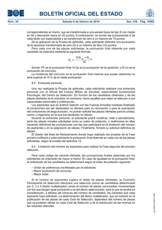BOLETÍN OFICIAL DEL ESTADO
Núm. 34	 Sábado 8 de febrero de 2014	 Sec. II.B. Pág. 10982
correspondientes al mismo, que es transformada a una escala típica de tipo S con media
en 50 y desviación típica en 20 puntos. A continuación, se suman las puntuaciones S de
cada factor por especialidad y se transforman de cero a un máximo de 10 puntos.
De la aplicación de la Prueba de aptitudes, cada solicitante obtendrá una puntuación
de la oposición transformada de cero (0) a un máximo de diez (10) puntos.
Para cada una de las plazas solicitadas, la puntuación final obtenida por cada
candidato se obtendrá mediante la siguiente fórmula:
PF
=
9 N Op
+ N Co
10
Donde: PF es la puntuación final; N Op es la puntuación de la oposición; y N Co es la
puntuación de concurso.
La incidencia del concurso en la puntuación final máxima que pueda obtenerse no
será superior al 10 % de la citada puntuación.
8.4  Entrevista personal.
Una vez realizada la Prueba de aptitudes, cada solicitante realizará una entrevista
personal con el Oficial del Cuerpo Militar de Sanidad, especialidad fundamental
Psicología, del Centro de Selección. En función de los resultados obtenidos y de las
plazas ofertadas se le orientará, en exclusiva, hacia aquéllas que mejor se adecuen a sus
capacidades personales y preferencias.
Los aspirantes que en anterior relación con las Fuerzas Armadas hubiesen finalizado
el compromiso por ser declarados no idóneos para su renovación o para la suscripción
del compromiso de larga duración, no podrán solicitar las plazas ofertadas para la unidad,
centro u organismo en la que fue declarado no idóneo.
Durante la entrevista personal, el solicitante podrá modificar, total o parcialmente,
tanto las plazas iniciales solicitadas como su orden de prelación, o reafirmarse en ellas
haciendo definitivas las puntuaciones con las que participará en la limitación del número
de aspirantes y en la asignación de plazas. Finalmente, firmará su solicitud definitiva de
plazas.
El Gestor del Área de Reclutamiento donde haya realizado las pruebas de la Fase
primera notificará a cada solicitante la puntuación final obtenida en cada una de las plazas
solicitadas, según el modelo del apéndice 12.
8.5  Limitación del número de aspirantes para realizar la Fase segunda del proceso
selección.
Para cada código de vacante ofertada, las puntuaciones finales obtenidas por los
solicitantes se ordenarán de mayor a menor. En caso de igualdad en la puntuación final,
la ordenación de los candidatos se determinará según el orden de prelación siguiente:
– Orden de preferencia manifestado por el solicitante.
– Mayor puntuación de concurso.
– Mayor edad.
Si el número de aspirantes supera el doble de plazas ofertadas, la Comisión
Permanente de Selección efectuará una selección previa de candidatos determinada
por 2, 3 o 4 (factor multiplicador) veces el número de plazas convocadas, incrementada
con los que tengan igual puntuación a la del último seleccionado, para lo que se tendrá en
consideración, a efectos del cómputo del número de candidatos, las vacantes que cada
aspirante haya solicitado. La determinación del factor multiplicador, que se indicará en la
publicación de las plazas de cada Ciclo de Selección, dependerá del número de plazas
que se pudieran ofertar en cada Ciclo de Selección y de la distribución de las mismas en
las vacantes ofrecidas.
cve:BOE-A-2014-1347
 