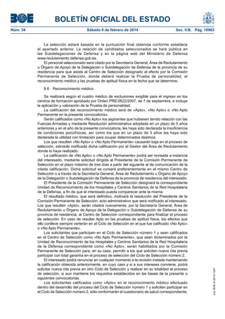 BOLETÍN OFICIAL DEL ESTADO
Núm. 34	 Sábado 8 de febrero de 2014	 Sec. II.B. Pág. 10983
La selección estará basada en la puntuación final obtenida conforme establece
el apartado anterior. La relación de candidatos seleccionados se hará pública en
las Subdelegaciones de Defensa y en la página web del Ministerio de Defensa
www.reclutamiento.defensa.gob.es.
El personal seleccionado será citado por la Secretaría General, Área de Reclutamiento
u Órgano de Apoyo de la Delegación o Subdelegación de Defensa de la provincia de su
residencia para que asista al Centro de Selección designado al efecto por la Comisión
Permanente de Selección, donde deberá realizar la Prueba de personalidad, el
reconocimiento médico y las pruebas de aptitud física en la fecha que se determine.
8.6  Reconocimiento médico.
Se realizará según el cuadro médico de exclusiones exigible para el ingreso en los
centros de formación aprobado por Orden PRE/2622/2007, de 7 de septiembre, e incluye
la aplicación y valoración de la Prueba de personalidad.
La calificación del reconocimiento médico será de «Apto», «No Apto» o «No Apto
Permanente en la presente convocatoria».
Serán calificados como «No Apto» los aspirantes que hubiesen tenido relación con las
Fuerzas Armadas y mediante Resolución administrativa adoptada en un plazo de 5 años
anteriores y en el año de la presente convocatoria, les haya sido declarada la insuficiencia
de condiciones psicofísicas, así como los que en un plazo de 3 años les haya sido
declarada la utilidad con limitación para ocupar determinados destinos.
Los que resulten «No Apto» o «No Apto Permanente» causarán baja en el proceso de
selección, siéndole notificada dicha calificación por el Gestor del Área de Reclutamiento
donde lo haya realizado.
La calificación de «No Apto» o «No Apto Permanente» podrá ser revisada a instancia
del interesado, mediante solicitud dirigida al Presidente de la Comisión Permanente de
Selección en el plazo máximo de tres días a partir del siguiente al de comunicación de la
citada calificación. Dicha solicitud se cursará preferentemente en el mismo Centro de
Selección o a través de la Secretaría General, Área de Reclutamiento u Órgano de Apoyo
de la Delegación o Subdelegación de Defensa de la provincia de residencia del interesado.
El Presidente de la Comisión Permanente de Selección designará la correspondiente
Unidad de Reconocimiento de los Hospitales y Centros Sanitarios de la Red Hospitalaria
de la Defensa, a fin de que el interesado pueda comparecer ante la misma.
El resultado médico, que será definitivo, motivará la resolución del Presidente de la
Comisión Permanente de Selección, acto administrativo que será notificado al interesado.
Los que resulten «Apto», serán citados nuevamente, por la Secretaría General, Área de
Reclutamiento u Órgano de Apoyo de la Delegación o Subdelegación de Defensa de su
provincia de residencia, al Centro de Selección correspondiente para finalizar el proceso
de selección. En caso de resultar Apto en las pruebas de aptitud física, los efectos que
ello conlleve siempre verterán en el Ciclo de Selección en el que fue calificado «No Apto»
o «No Apto Permanente».
Los solicitantes que participen en el Ciclo de Selección número 1 y sean calificados
en el Centro de Selección como «No Apto Permanente», que sean dictaminados por la
Unidad de Reconocimiento de los Hospitales y Centros Sanitarios de la Red Hospitalaria
de la Defensa correspondiente como «No Apto», serán habilitados por la Comisión
Permanente de Selección para, en su caso, permitir a los que soliciten nueva cita previa
participar con total garantía en el proceso de selección del Ciclo de Selección número 2.
El interesado podrá renunciar en cualquier momento a la revisión instada manteniendo
la calificación obtenida anteriormente, en cuyo caso y si a sus intereses conviene, podrá
solicitar nueva cita previa en otro Ciclo de Selección y realizar en su totalidad el proceso
de selección, si aun mantiene los requisitos establecidos en las bases de la presente o
siguientes convocatorias.
Los solicitantes calificados como «Apto» en el reconocimiento médico efectuado
dentro del desarrollo del proceso del Ciclo de Selección número 1 y soliciten participar en
el Ciclo de Selección número 2, sólo conformarán el cuestionario de salud correspondiente,
cve:BOE-A-2014-1347
 