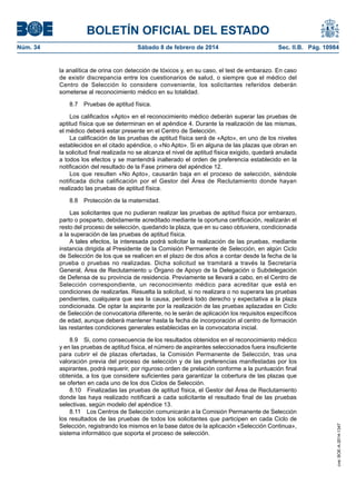 BOLETÍN OFICIAL DEL ESTADO
Núm. 34	 Sábado 8 de febrero de 2014	 Sec. II.B. Pág. 10984
la analítica de orina con detección de tóxicos y, en su caso, el test de embarazo. En caso
de existir discrepancia entre los cuestionarios de salud, o siempre que el médico del
Centro de Selección lo considere conveniente, los solicitantes referidos deberán
someterse al reconocimiento médico en su totalidad.
8.7  Pruebas de aptitud física.
Los calificados «Apto» en el reconocimiento médico deberán superar las pruebas de
aptitud física que se determinan en el apéndice 4. Durante la realización de las mismas,
el médico deberá estar presente en el Centro de Selección.
La calificación de las pruebas de aptitud física será de «Apto», en uno de los niveles
establecidos en el citado apéndice, o «No Apto». Si en alguna de las plazas que obran en
la solicitud final realizada no se alcanza el nivel de aptitud física exigido, quedará anulada
a todos los efectos y se mantendrá inalterado el orden de preferencia establecido en la
notificación del resultado de la Fase primera del apéndice 12.
Los que resulten «No Apto», causarán baja en el proceso de selección, siéndole
notificada dicha calificación por el Gestor del Área de Reclutamiento donde hayan
realizado las pruebas de aptitud física.
8.8  Protección de la maternidad.
Las solicitantes que no pudieran realizar las pruebas de aptitud física por embarazo,
parto o posparto, debidamente acreditado mediante la oportuna certificación, realizarán el
resto del proceso de selección, quedando la plaza, que en su caso obtuviera, condicionada
a la superación de las pruebas de aptitud física.
A tales efectos, la interesada podrá solicitar la realización de las pruebas, mediante
instancia dirigida al Presidente de la Comisión Permanente de Selección, en algún Ciclo
de Selección de los que se realicen en el plazo de dos años a contar desde la fecha de la
prueba o pruebas no realizadas. Dicha solicitud se tramitará a través la Secretaría
General, Área de Reclutamiento u Órgano de Apoyo de la Delegación o Subdelegación
de Defensa de su provincia de residencia. Previamente se llevará a cabo, en el Centro de
Selección correspondiente, un reconocimiento médico para acreditar que está en
condiciones de realizarlas. Resuelta la solicitud, si no realizara o no superara las pruebas
pendientes, cualquiera que sea la causa, perderá todo derecho y expectativa a la plaza
condicionada. De optar la aspirante por la realización de las pruebas aplazadas en Ciclo
de Selección de convocatoria diferente, no le serán de aplicación los requisitos específicos
de edad, aunque deberá mantener hasta la fecha de incorporación al centro de formación
las restantes condiciones generales establecidas en la convocatoria inicial.
8.9  Si, como consecuencia de los resultados obtenidos en el reconocimiento médico
y en las pruebas de aptitud física, el número de aspirantes seleccionados fuera insuficiente
para cubrir el de plazas ofertadas, la Comisión Permanente de Selección, tras una
valoración previa del proceso de selección y de las preferencias manifestadas por los
aspirantes, podrá requerir, por riguroso orden de prelación conforme a la puntuación final
obtenida, a los que considere suficientes para garantizar la cobertura de las plazas que
se oferten en cada uno de los dos Ciclos de Selección.
8.10  Finalizadas las pruebas de aptitud física, el Gestor del Área de Reclutamiento
donde las haya realizado notificará a cada solicitante el resultado final de las pruebas
selectivas, según modelo del apéndice 13.
8.11  Los Centros de Selección comunicarán a la Comisión Permanente de Selección
los resultados de las pruebas de todos los solicitantes que participen en cada Ciclo de
Selección, registrando los mismos en la base datos de la aplicación «Selección Continua»,
sistema informático que soporta el proceso de selección.
cve:BOE-A-2014-1347
 