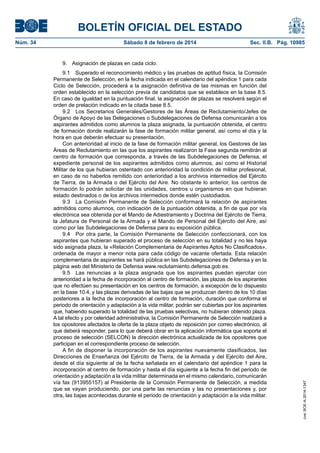 BOLETÍN OFICIAL DEL ESTADO
Núm. 34	 Sábado 8 de febrero de 2014	 Sec. II.B. Pág. 10985
9.  Asignación de plazas en cada ciclo.
9.1  Superado el reconocimiento médico y las pruebas de aptitud física, la Comisión
Permanente de Selección, en la fecha indicada en el calendario del apéndice 1 para cada
Ciclo de Selección, procederá a la asignación definitiva de las mismas en función del
orden establecido en la selección previa de candidatos que se establece en la base 8.5.
En caso de igualdad en la puntuación final, la asignación de plazas se resolverá según el
orden de prelación indicado en la citada base 8.5.
9.2  Los Secretarios Generales/Gestores de las Áreas de Reclutamiento/Jefes de
Órgano de Apoyo de las Delegaciones o Subdelegaciones de Defensa comunicarán a los
aspirantes admitidos como alumnos la plaza asignada, la puntuación obtenida, el centro
de formación donde realizarán la fase de formación militar general, así como el día y la
hora en que deberán efectuar su presentación.
Con anterioridad al inicio de la fase de formación militar general, los Gestores de las
Áreas de Reclutamiento en las que los aspirantes realizaron la Fase segunda remitirán al
centro de formación que corresponda, a través de las Subdelegaciones de Defensa, el
expediente personal de los aspirantes admitidos como alumnos, así como el Historial
Militar de los que hubieran ostentado con anterioridad la condición de militar profesional,
en caso de no haberlos remitido con anterioridad a los archivos intermedios del Ejército
de Tierra, de la Armada o del Ejército del Aire. No obstante lo anterior, los centros de
formación lo podrán solicitar de las unidades, centros u organismos en que hubieran
estado destinados o de los archivos intermedios donde estén custodiados.
9.3  La Comisión Permanente de Selección conformará la relación de aspirantes
admitidos como alumnos, con indicación de la puntuación obtenida, a fin de que por vía
electrónica sea obtenida por el Mando de Adiestramiento y Doctrina del Ejército de Tierra,
la Jefatura de Personal de la Armada y el Mando de Personal del Ejército del Aire, así
como por las Subdelegaciones de Defensa para su exposición pública.
9.4  Por otra parte, la Comisión Permanente de Selección confeccionará, con los
aspirantes que hubieran superado el proceso de selección en su totalidad y no les haya
sido asignada plaza, la «Relación Complementaria de Aspirantes Aptos No Clasificados»,
ordenada de mayor a menor nota para cada código de vacante ofertada. Esta relación
complementaria de aspirantes se hará pública en las Subdelegaciones de Defensa y en la
página web del Ministerio de Defensa www.reclutamiento.defensa.gob.es.
9.5  Las renuncias a la plaza asignada que los aspirantes puedan ejercitar con
anterioridad a la fecha de incorporación al centro de formación, las plazas de los aspirantes
que no efectúen su presentación en los centros de formación, a excepción de lo dispuesto
en la base 10.4, y las plazas derivadas de las bajas que se produzcan dentro de los 10 días
posteriores a la fecha de incorporación al centro de formación, duración que conforma el
periodo de orientación y adaptación a la vida militar, podrán ser cubiertas por los aspirantes
que, habiendo superado la totalidad de las pruebas selectivas, no hubieran obtenido plaza.
A tal efecto y por celeridad administrativa, la Comisión Permanente de Selección realizará a
los opositores afectados la oferta de la plaza objeto de reposición por correo electrónico, al
que deberá responder, para lo que deberá obrar en la aplicación informática que soporta el
proceso de selección (SELCON) la dirección electrónica actualizada de los opositores que
participan en el correspondiente proceso de selección.
A fin de disponer la incorporación de los aspirantes nuevamente clasificados, las
Direcciones de Enseñanza del Ejército de Tierra, de la Armada y del Ejército del Aire,
desde el día siguiente al de la fecha señalada en el calendario del apéndice 1 para la
incorporación al centro de formación y hasta el día siguiente a la fecha fin del periodo de
orientación y adaptación a la vida militar determinada en el mismo calendario, comunicarán
vía fax (913955157) al Presidente de la Comisión Permanente de Selección, a medida
que se vayan produciendo, por una parte las renuncias y las no presentaciones y, por
otra, las bajas acontecidas durante el periodo de orientación y adaptación a la vida militar.
cve:BOE-A-2014-1347
 