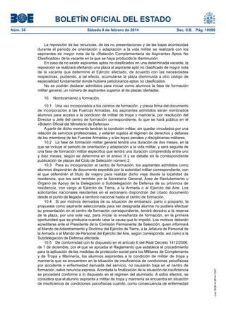 BOLETÍN OFICIAL DEL ESTADO
Núm. 34	 Sábado 8 de febrero de 2014	 Sec. II.B. Pág. 10986
La reposición de las renuncias, de las no presentaciones y de las bajas acontecidas
durante el periodo de orientación y adaptación a la vida militar se realizará con los
aspirantes de mayor nota de la «Relación Complementaria de Aspirantes Aptos No
Clasificados» de la vacante en la que se haya producido la disminución.
En caso de no existir aspirantes aptos no clasificados en una determinada vacante, la
reposición se realizará ofertando una plaza al aspirante apto no clasificado de mayor nota
de la vacante que determine el Ejército afectado, de acuerdo con las necesidades
respectivas, pudiendo, a tal efecto, acumularse la plaza disminuida a otro código de
especialidad fundamental donde hubiera peticionarios aptos no clasificados.
No se podrán declarar admitidos para iniciar como alumnos la fase de formación
militar general, un número de aspirantes superior al de plazas ofertadas.
10.  Nombramiento y formación.
10.1  Una vez incorporados a los centros de formación, y previa firma del documento
de incorporación a las Fuerzas Armadas, los aspirantes admitidos serán nombrados
alumnos para acceso a la condición de militar de tropa y marinería, por resolución del
Director o Jefe del centro de formación correspondiente, lo que se hará público en el
«Boletín Oficial del Ministerio de Defensa».
A partir de dicho momento tendrán la condición militar, sin quedar vinculados por una
relación de servicios profesionales, y estarán sujetos al régimen de derechos y deberes
de los miembros de las Fuerzas Armadas y a las leyes penales y disciplinarias militares.
10.2  La fase de formación militar general tendrá una duración de dos meses, en la
que se incluye el periodo de orientación y adaptación a la vida militar, y será seguida de
una fase de formación militar específica que tendrá una duración comprendida entre uno
y diez meses, según se determina en el anexo II y se detalle en la correspondiente
publicación de plazas del Ciclo de Selección número 2.
10.3  Para su incorporación al centro de formación, los aspirantes admitidos como
alumnos dispondrán de documento expedido por la autoridad militar correspondiente, con
el que obtendrán el título de viajero para realizar dicho viaje desde la localidad de
residencia, que les será remitido por la Secretaría General, Área de Reclutamiento u
Órgano de Apoyo de la Delegación o Subdelegación de Defensa de su provincia de
residencia, con cargo al Ejército de Tierra, a la Armada o al Ejército del Aire. Los
solicitantes nacionales residentes en el extranjero dispondrán del citado documento
desde el punto de llegada a territorio nacional hasta el centro de formación.
10.4  Si por motivos derivados de su situación de embarazo, parto o posparto, la
propuesta como aspirante seleccionada para ser designada alumna no pudiera efectuar
su presentación en el centro de formación correspondiente, tendrá derecho a la reserva
de la plaza, por una sola vez, para iniciar la enseñanza de formación, en la primera
oportunidad que se produzca cuando cese la causa que lo impidió. Los motivos deberán
acreditarse ante el Presidente de la Comisión Permanente de Selección, quien informará
al Mando de Adiestramiento y Doctrina del Ejército de Tierra, a la Jefatura de Personal de
la Armada o al Mando de Personal del Ejército del Aire, según corresponda, así como a la
Subdelegación de Defensa afectada.
10.5  De conformidad con lo dispuesto en el artículo 6 del Real Decreto 1412/2006,
de 1 de diciembre, por el que se aprueba el Reglamento que establece el procedimiento
para la aplicación de las medidas de protección social para los Militares de Complemento
y de Tropa y Marinería, los alumnos aspirantes a la condición de militar de tropa y
marinería que se encuentren en la situación de insuficiencia de condiciones psicofísicas
por accidente o enfermedad derivada del servicio, no causarán baja en el centro de
formación, salvo renuncia expresa. Acordada la finalización de la situación de insuficiencia
se procederá conforme a lo dispuesto en el régimen del alumnado. A estos efectos, se
considera que el alumno aspirante a militar de tropa y marinería se encuentra en situación
de insuficiencia de condiciones psicofísicas cuando, como consecuencia de enfermedad
cve:BOE-A-2014-1347
 
