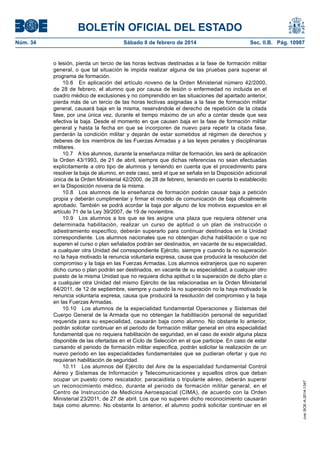 BOLETÍN OFICIAL DEL ESTADO
Núm. 34	 Sábado 8 de febrero de 2014	 Sec. II.B. Pág. 10987
o lesión, pierda un tercio de las horas lectivas destinadas a la fase de formación militar
general, o que tal situación le impida realizar alguna de las pruebas para superar el
programa de formación.
10.6  En aplicación del artículo noveno de la Orden Ministerial número 42/2000,
de 28 de febrero, el alumno que por causa de lesión o enfermedad no incluida en el
cuadro médico de exclusiones y no comprendido en las situaciones del apartado anterior,
pierda más de un tercio de las horas lectivas asignadas a la fase de formación militar
general, causará baja en la misma, reservándole el derecho de repetición de la citada
fase, por una única vez, durante el tiempo máximo de un año a contar desde que sea
efectiva la baja. Desde el momento en que causen baja en la fase de formación militar
general y hasta la fecha en que se incorporen de nuevo para repetir la citada fase,
perderán la condición militar y dejarán de estar sometidos al régimen de derechos y
deberes de los miembros de las Fuerzas Armadas y a las leyes penales y disciplinarias
militares.
10.7  A los alumnos, durante la enseñanza militar de formación, les será de aplicación
la Orden 43/1993, de 21 de abril, siempre que dichas referencias no sean efectuadas
explícitamente a otro tipo de alumnos y teniendo en cuenta que el procedimiento para
resolver la baja de alumno, en este caso, será el que se señala en la Disposición adicional
única de la Orden Ministerial 42/2000, de 28 de febrero, teniendo en cuenta lo establecido
en la Disposición novena de la misma.
10.8  Los alumnos de la enseñanza de formación podrán causar baja a petición
propia y deberán cumplimentar y firmar el modelo de comunicación de baja oficialmente
aprobado. También se podrá acordar la baja por alguno de los motivos expuestos en el
artículo 71 de la Ley 39/2007, de 19 de noviembre.
10.9  Los alumnos a los que se les asigne una plaza que requiera obtener una
determinada habilitación, realizar un curso de aptitud o un plan de instrucción o
adiestramiento específico, deberán superarlo para continuar destinados en la Unidad
correspondiente. Los alumnos nacionales que no obtengan dicha habilitación o que no
superen el curso o plan señalados podrán ser destinados, en vacante de su especialidad,
a cualquier otra Unidad del correspondiente Ejército, siempre y cuando la no superación
no la haya motivado la renuncia voluntaria expresa, causa que producirá la resolución del
compromiso y la baja en las Fuerzas Armadas. Los alumnos extranjeros que no superen
dicho curso o plan podrán ser destinados, en vacante de su especialidad, a cualquier otro
puesto de la misma Unidad que no requiera dicha aptitud o la superación de dicho plan o
a cualquier otra Unidad del mismo Ejército de las relacionadas en la Orden Ministerial
64/2011, de 12 de septiembre, siempre y cuando la no superación no la haya motivado la
renuncia voluntaria expresa, causa que producirá la resolución del compromiso y la baja
en las Fuerzas Armadas.
10.10  Los alumnos de la especialidad fundamental Operaciones y Sistemas del
Cuerpo General de la Armada que no obtengan la habilitación personal de seguridad
requerida para su especialidad, causarán baja como alumno. No obstante lo anterior,
podrán solicitar continuar en el periodo de formación militar general en otra especialidad
fundamental que no requiera habilitación de seguridad, en el caso de existir alguna plaza
disponible de las ofertadas en el Ciclo de Selección en el que participe. En caso de estar
cursando el periodo de formación militar específica, podrán solicitar la realización de un
nuevo periodo en las especialidades fundamentales que se pudieran ofertar y que no
requieran habilitación de seguridad.
10.11  Los alumnos del Ejército del Aire de la especialidad fundamental Control
Aéreo y Sistemas de Información y Telecomunicaciones y aquellos otros que deban
ocupar un puesto como rescatador, paracaidista o tripulante aéreo, deberán superar
un reconocimiento médico, durante el periodo de formación militar general, en el
Centro de Instrucción de Medicina Aeroespacial (CIMA), de acuerdo con la Orden
Ministerial 23/2011, de 27 de abril. Los que no superen dicho reconocimiento causarán
baja como alumno. No obstante lo anterior, el alumno podrá solicitar continuar en el
cve:BOE-A-2014-1347
 