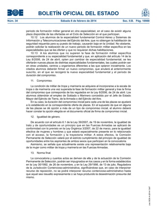 BOLETÍN OFICIAL DEL ESTADO
Núm. 34	 Sábado 8 de febrero de 2014	 Sec. II.B. Pág. 10988
periodo de formación militar general en otra especialidad, en el caso de existir alguna
plaza disponible de las ofertadas en el Ciclo de Selección en el que participan.
10.12  Los alumnos de la especialidad fundamental Control Aéreo y Sistemas de
Información y Telecomunicaciones del Ejército del Aire, que no obtengan la habilitación de
seguridad requerida para su puesto de trabajo, causarán baja en la Unidad. No obstante,
podrán solicitar la realización de un nuevo periodo de formación militar específica en las
especialidades que se les oferten y que no requieran dichas habilitaciones.
10.13  A los alumnos que no superen la fase de formación militar específica
correspondiente a su especialidad fundamental y que, en aplicación del artículo 14 de la
Ley 8/2006, de 24 de abril, opten por cambiar de especialidad fundamental, se les
ofertarán nuevas plazas de distintas especialidades fundamentales, las cuales podrán ser
en otras unidades, centros u organismos diferentes a las que optaron inicialmente. Los
citados alumnos deberán firmar un nuevo compromiso, que anulará al anteriormente
suscrito, en el que se recogerá la nueva especialidad fundamental y el periodo de
duración del compromiso.
11. Compromiso.
La condición de militar de tropa y marinería se adquiere al incorporarse a la escala de
tropa o de marinería una vez superada la fase de formación militar general y tras la firma
del compromiso que corresponda de los regulados en la Ley 8/2006, de 24 de abril. Los
alumnos obtendrán el empleo de Soldado o Marinero concedido por el Jefe de Estado
Mayor del Ejército de Tierra, de la Armada o del Ejército del Aire.
En su caso, la duración del compromiso inicial para cada una de las plazas se ajustará
a lo establecido en la correspondiente oferta de plazas. En el supuesto de que en alguna
de las plazas se dé opción a más de un tipo de compromiso inicial, el alumno deberá
hacer constar la opción elegida en el documento oficial de firma de compromiso inicial.
12.  Igualdad de género.
De acuerdo con el artículo 6.1 de la Ley 39/2007, de 19 de noviembre, la igualdad de
trato y de oportunidades es un principio que en las Fuerzas Armadas se aplicará de
conformidad con lo previsto en la Ley Orgánica 3/2007, de 22 de marzo, para la igualdad
efectiva de mujeres y hombres y que estará especialmente presente en lo relacionado
con el acceso, la formación y la trayectoria militar. A estos efectos, la Comisión
Permanente de Selección velará por el estricto cumplimiento del principio de igualdad de
oportunidades entre los aspirantes de ambos sexos que participen en la convocatoria.
Asimismo, se señala que actualmente existe una representación relativamente baja
de la mujer como militar de tropa y marinería en las Fuerzas Armadas.
13.  Norma final.
La convocatoria y cuantos actos se deriven de ella y de la actuación de la Comisión
Permanente de Selección, podrán ser impugnados en los casos y en la forma establecidos
en la Ley 30/1992, de 26 de noviembre, y en la Ley 29/1998, de 13 de julio, Reguladora
de la Jurisdicción Contencioso-administrativa, significándose que, en caso de interponer
recurso de reposición, no se podrá interponer recurso contencioso-administrativo hasta
que aquel sea resuelto expresamente o se haya producido la desestimación presunta del
mismo.
cve:BOE-A-2014-1347
 