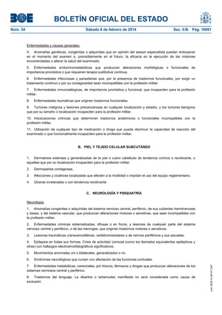 BOLETÍN OFICIAL DEL ESTADO
Núm. 34	 Sábado 8 de febrero de 2014	 Sec. II.B. Pág. 10991
Enfermedades y causas generales:
4. Anomalías genéticas, congénitas o adquiridas que en opinión del asesor especialista puedan entorpecer
en el momento del examen o, previsiblemente en el futuro, la eficacia en la ejecución de las misiones
encomendadas o alterar la salud del examinado.
5. Enfermedades endocrinometabólicas que produzcan alteraciones morfológicas o funcionales de
importancia pronóstica o que requieran terapia sustitutiva continua.
6. Enfermedades infecciosas y parasitarias que, por la presencia de trastornos funcionales, por exigir un
tratamiento continuo o por su contagiosidad sean incompatibles con la profesión militar.
7. Enfermedades inmunoalérgicas, de importancia pronóstica y funcional, que incapaciten para la profesión
militar.
8. Enfermedades reumáticas que originen trastornos funcionales.
9. Tumores malignos y lesiones precancerosas en cualquier localización y estadio, y los tumores benignos
que por su tamaño o localización incapaciten para la profesión militar.
10. Intoxicaciones crónicas que determinen trastornos anatómicos o funcionales incompatibles con la
profesión militar.
11. Utilización de cualquier tipo de medicación o droga que pueda disminuir la capacidad de reacción del
examinado o que funcionalmente incapaciten para la profesión militar.
B. PIEL Y TEJIDO CELULAR SUBCUTÁNEO
1. Dermatosis extensas y generalizadas de la piel o cuero cabelludo de tendencia crónica o recidivante, o
aquellas que por su localización incapaciten para la profesión militar.
2. Dermopatías contagiosas.
3. Afecciones y cicatrices localizadas que afecten a la motilidad o impidan el uso del equipo reglamentario.
4. Úlceras inveteradas o con tendencia recidivante.
C. NEUROLOGÍA Y PSIQUIATRÍA
Neurología:
1. Anomalías congénitas o adquiridas del sistema nervioso central, periférico, de sus cubiertas membranosas
y óseas, y del sistema vascular, que produzcan alteraciones motoras o sensitivas, que sean incompatibles con
la profesión militar.
2. Enfermedades crónicas sistematizadas, difusas o en focos, y lesiones de cualquier parte del sistema
nervioso central y periférico, o de las meninges, que originen trastornos motores o sensitivos.
3. Lesiones traumáticas craneoencefálicas, vertebromedulares o de nervios periféricos y sus secuelas.
4. Epilepsia en todas sus formas. Crisis de actividad comicial (como los llamados equivalentes epilépticos y
otras) con hallazgos electroencefalográficos significativos.
5. Movimientos anormales uni o bilaterales, generalizados o no.
6. Síndromes neurológicos que cursen con afectación de las funciones corticales.
7. Enfermedades metabólicas, carenciales, por tóxicos, fármacos y drogas que produzcan alteraciones de los
sistemas nerviosos central y periférico.
8. Trastornos del lenguaje. La disartria o tartamudez manifiesta no será considerada como causa de
exclusión.
cve:BOE-A-2014-1347
 
