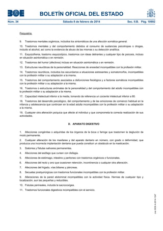 BOLETÍN OFICIAL DEL ESTADO
Núm. 34	 Sábado 8 de febrero de 2014	 Sec. II.B. Pág. 10992
Psiquiatría:
9. Trastornos mentales orgánicos, incluidos los sintomáticos de una afección somática general.
10. Trastornos mentales y del comportamiento debidos al consumo de sustancias psicotropas o drogas,
incluido el alcohol, así como la evidencia de abuso de las mismas o su detección analítica.
11. Esquizofrenia, trastorno esquizotípico, trastornos con ideas delirantes y cualquier tipo de psicosis, incluso
en situación asintomática o en remisión.
12. Trastornos del humor (afectivos) incluso en situación asintomática o en remisión.
13. Estructuras neuróticas de la personalidad. Reacciones de ansiedad incompatibles con la profesión militar.
14. Trastornos neuróticos, incluidos los secundarios a situaciones estresantes y somatomorfos, incompatibles
con la profesión militar o su adaptación a la misma.
15. Trastornos del comportamiento asociados a disfunciones fisiológica y a factores somáticos incompatibles
con la profesión militar o su adaptación a la misma.
16. Trastornos o estructuras anómalas de la personalidad y del comportamiento del adulto incompatibles con
la profesión militar o su adaptación a la misma.
17. Capacidad intelectual inferior a la media, tomando de referencia un cociente intelectual inferior a 80.
18. Trastornos del desarrollo psicológico, del comportamiento y de las emociones de comienzo habitual en la
infancia y adolescencia que continúen en la edad adulta incompatibles con la profesión militar o su adaptación
a la misma.
19. Cualquier otra alteración psíquica que afecte al individuo y que comprometa la correcta realización de sus
actividades.
D. APARATO DIGESTIVO
1. Afecciones congénitas o adquiridas de los órganos de la boca o faringe que trastornen la deglución de
modo permanente.
2. Cualquier alteración de los maxilares y del aparato dentario en número, con grado o deformidad, que
produzca una incorrecta implantación dentaria que pueda constituir un obstáculo en la masticación.
3. Sialorrea y fístulas salivares permanentes.
4. Afecciones del esófago que cursen con disfagia.
5. Afecciones de estómago, intestino y peritoneo con trastornos orgánicos o funcionales.
6. Afecciones del recto y ano que ocasionen retención, incontinencia o cualquier otra alteración.
7. Afecciones del hígado, vías biliares y páncreas.
8. Secuelas postquirúrgicas con trastornos funcionales incompatibles con la profesión militar.
9. Alteraciones de la pared abdominal incompatibles con la actividad física. Hernias de cualquier tipo y
localización, aun las pequeñas y reducibles.
10. Fístulas perineales, incluida la sacrocoxígea.
11. Trastornos funcionales digestivos incompatibles con el servicio.
cve:BOE-A-2014-1347
 