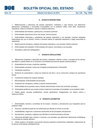 BOLETÍN OFICIAL DEL ESTADO
Núm. 34	 Sábado 8 de febrero de 2014	 Sec. II.B. Pág. 10993
E. APARATO RESPIRATORIO
1. Malformaciones y afecciones del aparato respiratorio, mediastino y caja torácica, que determinen
alteraciones morfológicas o funcionales incompatibles con la profesión militar, entre ellas: Insuficiencia
respiratoria, trastorno ventilatorio o disnea a medianos esfuerzos.
2. Enfermedades del intersticio, parénquima y circulación pulmonar.
3. Enfermedades obstructivas de las vías aéreas. Asma bronquial.
4. Enfermedades infecciosas y parasitarias del aparato respiratorio y sus secuelas. Lesiones residuales
tuberculosas que, por su tamaño, número o situación alteren la capacidad respiratoria o hagan presumible su
reactivación.
5. Neoformaciones benignas y malignas del aparato respiratorio y sus secuelas. Nódulo pulmonar.
6. Enfermedades del mediastino. Enfermedades de la pleura, neumotórax y sus secuelas.
7. Anomalías y disfunción diafragmática.
F. APARATO CIRCULATORIO
1. Alteraciones congénitas o adquiridas del corazón, mediastino, arterias o venas, o secuelas de las mismas,
que alteren o puedan alterar en su evolución la normalidad funcional del aparato cardiocirculatorio.
2. Antecedentes de síncope o lipotimias repetidas.
3. Enfermedades valvulares, incluso las corregidas quirúrgicamente. Endocarditis.
4. Cardiopatía isquémica.
5. Síndrome de preexcitación y todos los trastornos del ritmo o de la conducción cardiaca de importancia
clínica.
6. Insuficiencia cardiaca de cualquier etiología.
7. Miocardiopatías. Enfermedades del pericardio.
8. Portadores de marcapasos, prótesis o injertos cardiovasculares.
9. Enfermedades de los grandes vasos y fístulas arteriovenosas incluso tras corrección quirúrgica.
10. Arteriopatías periféricas que puedan producir trastornos funcionales incompatibles con la profesión militar.
11. Flebitis aguda, secuelas postflebíticas, varices significativas, linfagiectasias con edema crónico y
trastornos tróficos.
G. APARATO LOCOMOTOR
1. Enfermedades, lesiones y anomalías de los huesos, músculos y articulaciones que incapaciten para la
profesión militar.
2. Ausencia o pérdida de parte de una extremidad que dificulte el normal uso de ella.
3. Inestabilidades, esguinces o luxaciones recidivantes de las principales articulaciones.
4. Seudoartrosis, anquilosis y rigideces que dificulten la normal biomecánica articular.
5. Infecciones del tejido óseo, articular o muscular y sus secuelas, que determinen alteraciones morfológicas
o funcionales de carácter definitivo.
6. Cifosis superior a 45 grados o que siendo menores presenten acuñamientos vertebrales o alteraciones de
los discos comprobadas radiológicamente.
cve:BOE-A-2014-1347
 