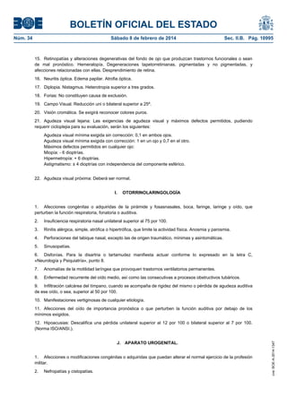 BOLETÍN OFICIAL DEL ESTADO
Núm. 34	 Sábado 8 de febrero de 2014	 Sec. II.B. Pág. 10995
15. Retinopatías y alteraciones degenerativas del fondo de ojo que produzcan trastornos funcionales o sean
de mal pronóstico. Hemeralopía. Degeneraciones tapetorretinianas, pigmentadas y no pigmentadas, y
afecciones relacionadas con ellas. Desprendimiento de retina.
16. Neuritis óptica. Edema papilar. Atrofia óptica.
17. Diplopia. Nistagmus. Heterotropia superior a tres grados.
18. Forias: No constituyen causa de exclusión.
19. Campo Visual. Reducción uni o bilateral superior a 25º.
20. Visión cromática. Se exigirá reconocer colores puros.
21. Agudeza visual lejana: Las exigencias de agudeza visual y máximos defectos permitidos, pudiendo
requerir cicloplejia para su evaluación, serán los siguientes:
Agudeza visual mínima exigida sin corrección: 0,1 en ambos ojos.
Agudeza visual mínima exigida con corrección: 1 en un ojo y 0,7 en el otro.
Máximos defectos permitidos en cualquier ojo:
Miopía: - 6 dioptrías.
Hipermetropía: + 6 dioptrías.
Astigmatismo: ± 4 dioptrías con independencia del componente esférico.
22. Agudeza visual próxima: Deberá ser normal.
I. OTORRINOLARINGOLOGÍA
1. Afecciones congénitas o adquiridas de la pirámide y fosasnasales, boca, faringe, laringe y oído, que
perturben la función respiratoria, fonatoria o auditiva.
2. Insuficiencia respiratoria nasal unilateral superior al 75 por 100.
3. Rinitis alérgica, simple, atrófica o hipertrófica, que limite la actividad física. Anosmia y parosmia.
4. Perforaciones del tabique nasal, excepto las de origen traumático, mínimas y asintomáticas.
5. Sinusopatías.
6. Disfonías. Para la disartria o tartamudez manifiesta actuar conforme lo expresado en la letra C,
«Neurología y Psiquiatría», punto 8.
7. Anomalías de la motilidad laríngea que provoquen trastornos ventilatorios permanentes.
8. Enfermedad recurrente del oído medio, así como las consecutivas a procesos obstructivos tubáricos.
9. Infiltración calcárea del tímpano, cuando se acompaña de rigidez del mismo o pérdida de agudeza auditiva
de ese oído, o sea, superior al 50 por 100.
10. Manifestaciones vertiginosas de cualquier etiología.
11. Afecciones del oído de importancia pronóstica o que perturben la función auditiva por debajo de los
mínimos exigidos.
12. Hipoacusias: Descalifica una pérdida unilateral superior al 12 por 100 o bilateral superior al 7 por 100.
(Norma ISO/ANSI.).
J. APARATO UROGENITAL.
1. Afecciones o modificaciones congénitas o adquiridas que puedan alterar el normal ejercicio de la profesión
militar.
2. Nefropatías y cistopatías.
cve:BOE-A-2014-1347
 