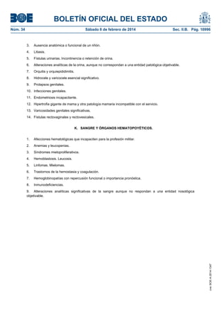BOLETÍN OFICIAL DEL ESTADO
Núm. 34	 Sábado 8 de febrero de 2014	 Sec. II.B. Pág. 10996
3. Ausencia anatómica o funcional de un riñón.
4. Litiasis.
5. Fístulas urinarias. Incontinencia o retención de orina.
6. Alteraciones analíticas de la orina, aunque no correspondan a una entidad patológica objetivable.
7. Orquitis y orquiepididimitis.
8. Hidrocele y varicocele esencial significativo.
9. Prolapsos genitales.
10. Infecciones genitales.
11. Endometriosis incapacitante.
12. Hipertrofia gigante de mama y otra patología mamaria incompatible con el servicio.
13. Varicosidades genitales significativas.
14. Fístulas rectovaginales y rectovesicales.
K. SANGRE Y ÓRGANOS HEMATOPOYÉTICOS.
1. Afecciones hematológicas que incapaciten para la profesión militar.
2. Anemias y leucopenias.
3. Síndromes mieloproliferativos.
4. Hemoblastosis. Leucosis.
5. Linfomas. Mielomas.
6. Trastornos de la hemostasia y coagulación.
7. Hemoglobinopatías con repercusión funcional o importancia pronóstica.
8. Inmunodeficiencias.
9. Alteraciones analíticas significativas de la sangre aunque no respondan a una entidad nosológica
objetivable.
cve:BOE-A-2014-1347
 