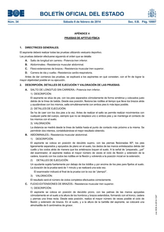 BOLETÍN OFICIAL DEL ESTADO
Núm. 34	 Sábado 8 de febrero de 2014	 Sec. II.B. Pág. 10997
APÉNDICE 4
PRUEBAS DE APTITUD FÍSICA
1. DIRECTRICES GENERALES.
El aspirante deberá realizar todas las pruebas utilizando vestuario deportivo.
Las pruebas deberán efectuarse siguiendo el orden que se detalla:
A. Salto de longitud sin carrera.- Potencia tren inferior.
B. Abdominales.- Resistencia muscular abdominal.
C. Flexo-extensiones de brazos.- Resistencia muscular tren superior.
D. Carrera de ida y vuelta.- Resistencia cardio-respiratoria.
Antes de dar comienzo las pruebas, se explicará a los aspirantes en qué consisten, con el fin de lograr la
mayor objetividad posible en su ejecución.
2. DESCRIPCIÓN, DETALLES DE EJECUCIÓN Y VALORACIÓN DE LAS PRUEBAS.
A. SALTO DE LONGITUD SIN CARRERA.- Potencia tren inferior.
1) DESCRIPCIÓN:
El aspirante se sitúa de pie, con los pies separados cómodamente de forma simétrica y colocados justo
detrás de la línea de batida. Desde esa posición, flexiona las rodillas al tiempo que lleva los brazos atrás
y ayudándose con los mismos, salta simultáneamente con ambos pies lo más lejos posible.
2) DETALLES DE EJECUCIÓN:
Se ha de caer con los dos pies a la vez. Antes de realizar el salto se permite realizar movimientos con
cualquier parte del cuerpo, siempre que no se desplace uno o ambos pies y se mantenga el contacto de
los mismos con el suelo.
3) VALORACIÓN:
La distancia se medirá desde la línea de batida hasta el punto de contacto más próximo a la misma. Se
permitirán dos intentos, contabilizándose el mejor resultado obtenido.
B. ABDOMINALES.- Resistencia muscular abdominal.
1) DESCRIPCIÓN:
El aspirante se coloca en posición de decúbito supino, con las piernas flexionadas 90º, los pies
ligeramente separados y apoyados de plano en el suelo, los dedos de las manos entrelazados detrás del
cuello y los codos atrás de manera que los antebrazos toquen el suelo. A la señal de “preparado...¡ya!”
del examinador, el aspirante realiza el mayor número de veces el ciclo de flexión y extensión de la
cadera, tocando con los codos las rodillas en la flexión y volviendo a la posición inicial en la extensión.
2) DETALLES DE EJECUCIÓN:
Un ayudante sujeta fuertemente por debajo de los tobillos y por encima de los pies para fijarlos al suelo.
La duración de la prueba será de 1 minuto y se realizará una sola vez.
El examinador indicará el final de la prueba con la voz de “¡tiempo!”.
3) VALORACIÓN:
El resultado será el número de ciclos completos efectuados correctamente.
C. FLEXO-EXTENSIONES DE BRAZOS.- Resistencia muscular tren superior.
1) DESCRIPCIÓN:
El aspirante se coloca en posición de decúbito prono, con las palmas de las manos apoyadas
cómodamente en el suelo a la altura de los hombros y brazos extendidos, formando con el tronco, cadera
y piernas una línea recta. Desde esta posición, realiza el mayor número de veces posible el ciclo de
flexión y extensión de brazos. En el suelo, y a la altura de la barbilla del aspirante, se colocará una
almohadilla de 6 centímetros de grosor.
cve:BOE-A-2014-1347
 