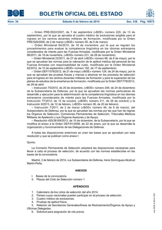 BOLETÍN OFICIAL DEL ESTADO
Núm. 34	 Sábado 8 de febrero de 2014	 Sec. II.B. Pág. 10973
– Orden PRE/2622/2007, de 7 de septiembre («BOE» número 220, de 13 de
septiembre), por la que se aprueba el cuadro médico de exclusiones exigible para el
ingreso en los centros docentes militares de formación, modificada por la Orden
PRE/528/2009, de 2 de marzo («BOE» número 55, de 5 de marzo).
– Orden Ministerial 64/2010, de 18 de noviembre, por la que se regulan los
procedimientos para evaluar la competencia lingüística en los idiomas extranjeros
considerados de interés para las Fuerzas Armadas, modificada por la Orden Ministerial
86/2011, de 18 de noviembre, («BOD» número 231, de 28 de noviembre).
– Orden Ministerial 23/2011, de 27 de abril («BOD» número 88, de 6 de mayo), por la
que se aprueban las normas para la valoración de la aptitud médica del personal de las
Fuerzas Armadas con responsabilidad de vuelo, modificada por la Orden Ministerial
62/2012, de 10 de septiembre («BOD» número 182, de 17 de septiembre).
– Orden DEF/1078/2012, de 21 de mayo («BOE» número 124, de 24 de mayo), por la
que se aprueban las pruebas físicas y marcas a alcanzar en los procesos de selección
para el ingreso en los centros docentes militares de formación y para la superación de los
planes de estudios de la enseñanza de formación, modificada por la Orden DEF/778/2013,
de 29 de abril.
– Instrucción 75/2010, de 20 de diciembre, («BOD» número 249, de 24 de diciembre)
de la Subsecretaria de Defensa, por la que se aprueban las normas particulares de
desarrollo y ejecución para la determinación de la competencia lingüística en los idiomas
extranjeros considerados de interés para las Fuerzas Armadas, modificada por la
Instrucción 77/2012, de 15 de octubre, («BOD» número 211, de 29 de octubre) y la
Instrucción 9/2013, de 12 de febrero, («BOD» número 36, de 20 de febrero).
– Instrucción 7/2011, de 2 de marzo («BOD» número 46, de 8 de marzo), del
Subsecretario de Defensa, por la que se aprueban las normas por las que han de regirse
los Órganos de Selección, Comisiones Permanentes de Selección, Tribunales Médicos
Militares de Apelación y sus Órganos Asesores y de Apoyo.
– Resolución 420/38168/2013, de 10 de diciembre, de la Subsecretaría, por la que se
modifica el anexo a la Orden DEF/91/2008, de 22 de enero, por la que se desarrolla la
organización y funcionamiento de las Delegaciones de Defensa.
A todas las disposiciones anteriores se unen las bases que se aprueban por esta
resolución y que se publican como anexo I.
Quinto.
La Comisión Permanente de Selección adoptará las disposiciones necesarias para
llevar a cabo el proceso de selección, de acuerdo con las normas establecidas en las
bases de la convocatoria.
Madrid, 3 de febrero de 2014.–La Subsecretaria de Defensa, Irene Domínguez-Alcahud
Martín-Peña.
ANEXOS
I.  Bases de la convocatoria.
II.  Plazas del Ciclo de Selección número 1.
APÉNDICES
1.  Calendario de los ciclos de selección del año 2014.
2.  Países cuyos nacionales pueden participar en el proceso de selección.
3.  Cuadro médico de exclusiones.
4.  Pruebas de aptitud física.
5.  Relación de Secretarías Generales/Áreas de Reclutamiento/Órganos de Apoyo y
Oficinas Delegadas.
6.  Solicitud para asignación de cita previa.
cve:BOE-A-2014-1347
 