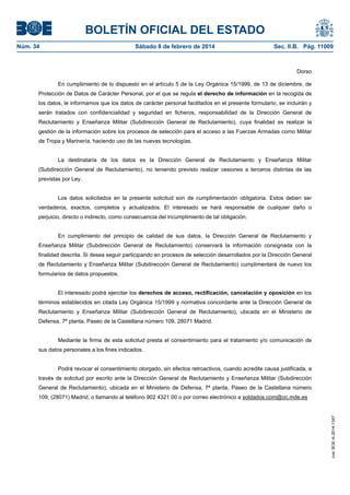 BOLETÍN OFICIAL DEL ESTADO
Núm. 34	 Sábado 8 de febrero de 2014	 Sec. II.B. Pág. 11009
Dorso
En cumplimiento de lo dispuesto en el artículo 5 de la Ley Orgánica 15/1999, de 13 de diciembre, de
Protección de Datos de Carácter Personal, por el que se regula el derecho de información en la recogida de
los datos, le informamos que los datos de carácter personal facilitados en el presente formulario, se incluirán y
serán tratados con confidencialidad y seguridad en ficheros, responsabilidad de la Dirección General de
Reclutamiento y Enseñanza Militar (Subdirección General de Reclutamiento), cuya finalidad es realizar la
gestión de la información sobre los procesos de selección para el acceso a las Fuerzas Armadas como Militar
de Tropa y Marinería, haciendo uso de las nuevas tecnologías.
La destinataria de los datos es la Dirección General de Reclutamiento y Enseñanza Militar
(Subdirección General de Reclutamiento), no teniendo previsto realizar cesiones a terceros distintas de las
previstas por Ley.
Los datos solicitados en la presente solicitud son de cumplimentación obligatoria. Estos deben ser
verdaderos, exactos, completos y actualizados. El interesado se hará responsable de cualquier daño o
perjuicio, directo o indirecto, como consecuencia del incumplimiento de tal obligación.
En cumplimiento del principio de calidad de sus datos, la Dirección General de Reclutamiento y
Enseñanza Militar (Subdirección General de Reclutamiento) conservará la información consignada con la
finalidad descrita. Si desea seguir participando en procesos de selección desarrollados por la Dirección General
de Reclutamiento y Enseñanza Militar (Subdirección General de Reclutamiento) cumplimentará de nuevo los
formularios de datos propuestos.
El interesado podrá ejercitar los derechos de acceso, rectificación, cancelación y oposición en los
términos establecidos en citada Ley Orgánica 15/1999 y normativa concordante ante la Dirección General de
Reclutamiento y Enseñanza Militar (Subdirección General de Reclutamiento), ubicada en el Ministerio de
Defensa, 7ª planta, Paseo de la Castellana número 109, 28071 Madrid.
Mediante la firma de esta solicitud presta el consentimiento para el tratamiento y/o comunicación de
sus datos personales a los fines indicados.
Podrá revocar el consentimiento otorgado, sin efectos retroactivos, cuando acredite causa justificada, a
través de solicitud por escrito ante la Dirección General de Reclutamiento y Enseñanza Militar (Subdirección
General de Reclutamiento), ubicada en el Ministerio de Defensa, 7ª planta, Paseo de la Castellana número
109, (28071) Madrid, o llamando al teléfono 902 4321 00 o por correo electrónico a soldados.com@oc.mde.es
cve:BOE-A-2014-1347
 