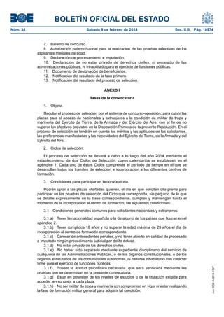 BOLETÍN OFICIAL DEL ESTADO
Núm. 34	 Sábado 8 de febrero de 2014	 Sec. II.B. Pág. 10974
7.  Baremo de concurso.
8.  Autorización paterno/tutorial para la realización de las pruebas selectivas de los
aspirantes menores de edad.
9.  Declaración de procesamiento e imputación.
10.  Declaración de no estar privado de derechos civiles, ni separado de las
administraciones públicas, ni inhabilitado para el ejercicio de funciones públicas.
11.  Documento de designación de beneficiarios.
12.  Notificación del resultado de la fase primera.
13.  Notificación del resultado del proceso de selección.
ANEXO I
Bases de la convocatoria
1. Objeto.
Regular el proceso de selección por el sistema de concurso-oposición, para cubrir las
plazas para el acceso de nacionales y extranjeros a la condición de militar de tropa y
marinería del Ejército de Tierra, de la Armada y del Ejército del Aire, con el fin de no
superar los efectivos previstos en la Disposición Primera de la presente Resolución. En el
proceso de selección se tendrán en cuenta los méritos y las aptitudes de los solicitantes,
las preferencias manifestadas y las necesidades del Ejército de Tierra, de la Armada y del
Ejército del Aire.
2.  Ciclos de selección.
El proceso de selección se llevará a cabo a lo largo del año 2014 mediante el
establecimiento de dos Ciclos de Selección, cuyos calendarios se establecen en el
apéndice 1. Cada uno de éstos Ciclos comprende el período de tiempo en el que se
desarrollan todos los trámites de selección e incorporación a los diferentes centros de
formación.
3.  Condiciones para participar en la convocatoria.
Podrán optar a las plazas ofertadas quienes, el día en que soliciten cita previa para
participar en las pruebas de selección del Ciclo que corresponda, sin perjuicio de lo que
se detalle expresamente en la base correspondiente, cumplan y mantengan hasta el
momento de la incorporación al centro de formación, las siguientes condiciones:
3.1  Condiciones generales comunes para solicitantes nacionales y extranjeros:
3.1.a)  Tener la nacionalidad española o la de alguno de los países que figuran en el
apéndice 2.
3.1.b)  Tener cumplidos 18 años y no superar la edad máxima de 29 años el día de
incorporación al centro de formación correspondiente.
3.1.c)  Carecer de antecedentes penales, y no tener abierto en calidad de procesado
o imputado ningún procedimiento judicial por delito doloso.
3.1.d)  No estar privado de los derechos civiles.
3.1.e)  No haber sido separado mediante expediente disciplinario del servicio de
cualquiera de las Administraciones Públicas, o de los órganos constitucionales, o de los
órganos estatutarios de las comunidades autónomas, ni hallarse inhabilitado con carácter
firme para el ejercicio de funciones públicas.
3.1.f)  Poseer la aptitud psicofísica necesaria, que será verificada mediante las
pruebas que se determinan en la presente convocatoria.
3.1.g)  Estar en posesión de los niveles de estudios o de la titulación exigida para
acceder, en su caso, a cada plaza.
3.1.h)  No ser militar de tropa y marinería con compromiso en vigor ni estar realizando
la fase de formación militar general para adquirir tal condición.
cve:BOE-A-2014-1347
 