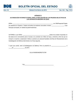 BOLETÍN OFICIAL DEL ESTADO
Núm. 34	 Sábado 8 de febrero de 2014	 Sec. II.B. Pág. 11012
APÉNDICE 8
AUTORIZACIÓN PATERNO/TUTORIAL PARA LA REALIZACIÓN DE LAS PRUEBAS SELECTIVAS DE
LOS ASPIRANTES MENORES DE EDAD.
D/Dña. _____________________________________________________________, con DNI/Pasaporte/Tarjeta
de residencia en España o Tarjeta de familiar de residente comunitario número: ___________________, cuya
fotocopia acompaña, en calidad de padre/madre/tutor.
AUTORIZA a que D/Dña. _________________________________________realice las pruebas requeridas en
las bases de la convocatoria para el acceso a la condición de militar de tropa y marinería, entre las que se
incluyen un examen y exploración médica a practicar por personal facultativo del Área de Reclutamiento de la
Subdelegación de Defensa interviniente en la Fase segunda.
Y para que conste, ante la Subdelegación de Defensa, firmo la presente en ______________________, a
_____de _________________ de 2014.
EL/LA PADRE/MADRE/TUTOR
Fdo.____________________________________________
cve:BOE-A-2014-1347
 