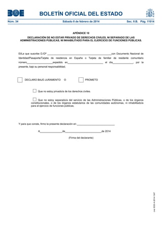BOLETÍN OFICIAL DEL ESTADO
Núm. 34	 Sábado 8 de febrero de 2014	 Sec. II.B. Pág. 11014
APÉNDICE 10
DECLARACIÓN DE NO ESTAR PRIVADO DE DERECHOS CIVILES, NI SEPARADO DE LAS
ADMINISTRACIONES PÚBLICAS, NI INHABILITADO PARA EL EJERCICIO DE FUNCIONES PÚBLICAS.
El/La que suscribe D./Dª _______________________________________________con Documento Nacional de
Identidad/Pasaporte/Tarjeta de residencia en España o Tarjeta de familiar de residente comunitario
número___________________expedido en__________________________ el día_______________, por la
presente, bajo su personal responsabilidad,
DECLARO BAJO JURAMENTO O PROMETO
Que no estoy privado/a de los derechos civiles.
Que no estoy separado/a del servicio de las Administraciones Públicas, o de los órganos
constitucionales, o de los órganos estatutarios de las comunidades autónomas, ni inhabilitado/a
para el ejercicio de funciones públicas.
Y para que conste, firmo la presente declaración en ___________________________
A________________de__________________________de 2014
(Firma del declarante)
cve:BOE-A-2014-1347
 