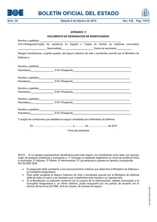 BOLETÍN OFICIAL DEL ESTADO
Núm. 34	 Sábado 8 de febrero de 2014	 Sec. II.B. Pág. 11015
APÉNDICE 11
DOCUMENTO DE DESIGNACIÓN DE BENEFICIARIOS.
Nombre y apellidos ____________________________________________________________
D.N.I./Pasaporte/Tarjeta de residencia en España o Tarjeta de familiar de residente comunitario
_____________________ Nacionalidad_______________________, Fecha de nacimiento ___________
Designo beneficiarios, a partes iguales, del seguro colectivo de vida y accidentes suscrito por el Ministerio de
Defensa a:
Nombre y apellidos____________________________________________________________________
Parentesco_________________, D.N.I./Pasaporte___________________________________________
Nombre y apellidos___________________________________________________________________
Parentesco_________________, D.N.I./Pasaporte___________________________________________
Nombre y apellidos___________________________________________________________________
Parentesco_________________, D.N.I./Pasaporte___________________________________________
Nombre y apellidos___________________________________________________________________
Parentesco_________________, D.N.I./Pasaporte___________________________________________
Nombre y apellidos___________________________________________________________________
Parentesco_________________, D.N.I./Pasaporte___________________________________________
Y acepto las condiciones que establece el seguro contratado por el Ministerio de Defensa
En ........................................................, a .............. de .............................de 2014
Firma del solicitante
NOTA: Si no designa expresamente beneficiarios para este seguro, se considerarán como tales, por riguroso
orden de prelación preferente y excluyente a: 1º Cónyuge no separado legalmente en virtud de sentencia firme
ni divorciado. 2º Hijos/as. 3º Padres. 4º Hermanos/as. 5º Las personas a quienes en derecho corresponda.
NO OLVIDE QUE:
 El asegurado debe someterse a los reconocimientos médicos que determine el Ministerio de Defensa o
la Compañía Aseguradora.
 Para poder acogerse al Seguro Colectivo de Vida y Accidentes suscrito por el Ministerio de Defensa
debe de estar en activo y es necesario que cumplimente este impreso o su reproducción.
 Si el Beneficiario no estuviera conforme con la cuantía de la indemnización, deberá comunicarlo a la
Compañía Aseguradora y, en último extremo, podrá impugnarlo por vía judicial, de acuerdo con el
artículo 38 de la Ley 50/1980, de 8 de octubre, de contrato de seguro.
cve:BOE-A-2014-1347
 