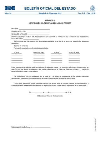 BOLETÍN OFICIAL DEL ESTADO
Núm. 34	 Sábado 8 de febrero de 2014	 Sec. II.B. Pág. 11016
APÉNDICE 12
NOTIFICACIÓN DEL RESULTADO DE LA FASE PRIMERA
NOMBRE: ____________________________________
PRIMER APELLIDO: ___________________________
SEGUNDO APELLIDO: _________________________
DNI/PASAPORTE/TARJETA DE RESIDENCIA EN ESPAÑA O TARJETA DE FAMILIAR DE RESIDENTE
COMUNITARIO: __________________
Se le notifica que, de acuerdo con las pruebas realizadas en el día de la fecha, ha obtenido los siguientes
resultados:
Baremo de concurso:
Puntuación para cada una de las plazas solicitadas:
PLAZA PUNTUACIÓN_ _ PLAZA PUNTUACIÓN_
_____________ _____________ _____________ _____________
_____________ _____________ _____________ _____________
_____________ _____________ _____________ _____________
_____________ _____________ _____________ _____________
_____________ _____________ _____________ _____________
Estos resultados servirán de base para efectuar la selección previa y la limitación del número de aspirantes en
relación con los demás solicitantes a las plazas ofertadas en el Ciclo de Selección número __, según lo
especificado en la base 8.5 del Anexo I.
De conformidad con lo establecido en la base 8.7, el orden de preferencia de las plazas solicitadas
permanecerá inalterable, con independencia del nivel superado en las pruebas de aptitud física.
Contra esta Resolución podrá interponer recurso de alzada ante el Director General de Reclutamiento y
Enseñanza Militar del Ministerio de Defensa, en el plazo de un mes a partir del día siguiente al de su notificación.
.
En .......................... a ....... de .........…………………. de 2014
El Gestor del Área de Reclutamiento
Subdelegación de Defensa en……………........................
cve:BOE-A-2014-1347
 