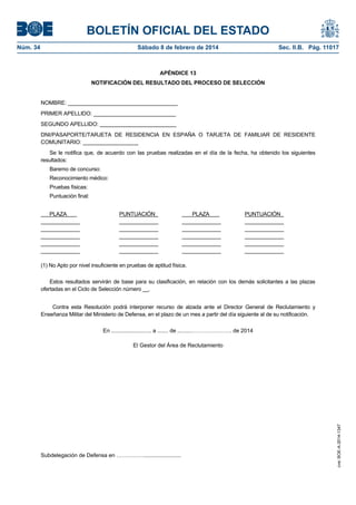 BOLETÍN OFICIAL DEL ESTADO
Núm. 34	 Sábado 8 de febrero de 2014	 Sec. II.B. Pág. 11017
APÉNDICE 13
NOTIFICACIÓN DEL RESULTADO DEL PROCESO DE SELECCIÓN
NOMBRE: ____________________________________
PRIMER APELLIDO: ___________________________
SEGUNDO APELLIDO: _________________________
DNI/PASAPORTE/TARJETA DE RESIDENCIA EN ESPAÑA O TARJETA DE FAMILIAR DE RESIDENTE
COMUNITARIO: __________________
Se le notifica que, de acuerdo con las pruebas realizadas en el día de la fecha, ha obtenido los siguientes
resultados:
Baremo de concurso:
Reconocimiento médico:
Pruebas físicas:
Puntuación final:
PLAZA PUNTUACIÓN_ _ PLAZA PUNTUACIÓN_
_____________ _____________ _____________ _____________
_____________ _____________ _____________ _____________
_____________ _____________ _____________ _____________
_____________ _____________ _____________ _____________
_____________ _____________ _____________ _____________
(1) No Apto por nivel insuficiente en pruebas de aptitud física.
Estos resultados servirán de base para su clasificación, en relación con los demás solicitantes a las plazas
ofertadas en el Ciclo de Selección número __.
Contra esta Resolución podrá interponer recurso de alzada ante el Director General de Reclutamiento y
Enseñanza Militar del Ministerio de Defensa, en el plazo de un mes a partir del día siguiente al de su notificación.
En .......................... a ....... de .........…………………. de 2014
El Gestor del Área de Reclutamiento
Subdelegación de Defensa en ……………........................
cve:BOE-A-2014-1347
 