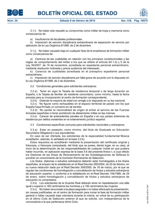 BOLETÍN OFICIAL DEL ESTADO
Núm. 34	 Sábado 8 de febrero de 2014	 Sec. II.B. Pág. 10975
3.1.i)  No haber sido resuelto su compromiso como militar de tropa y marinería como
consecuencia de:
a)  Insuficiencia de facultades profesionales.
b)  Imposición de sanción disciplinaria extraordinaria de separación de servicio por
aplicación de la Ley Orgánica 8/1998, de 2 de diciembre.
3.1.j)  No haber causado baja en cualquier fase de la enseñanza de formación militar
como consecuencia de:
a)  Carencia de las cualidades en relación con los principios constitucionales y las
reglas de comportamiento del militar a los que se refiere el artículo 64.1.d) y f) de la
Ley 39/2007, de 19 de noviembre, acreditada en expediente personal extraordinario,
mediante resolución motivada y previa audiencia del interesado.
b)  Carencia de cualidades acreditada en el preceptivo expediente personal
extraordinario.
c)  Imposición de sanción disciplinaria por falta grave de acuerdo con lo dispuesto en
la Ley Orgánica 8/1998, de 2 de diciembre.
3.2  Condiciones generales para solicitantes extranjeros:
3.2.a)  Tener en vigor la Tarjeta de residencia temporal o de larga duración en
España, o la Tarjeta de familiar de residente comunitario, como mínimo, hasta la fecha
prevista para su incorporación al centro de formación correspondiente.
3.2.b)  Ostentar la mayoría de edad con arreglo a lo dispuesto en su ley nacional.
3.2.c)  No figurar como rechazables en el espacio territorial de países con los que
España haya firmado un convenio en tal sentido.
3.2.d)  No perder la nacionalidad de origen al entrar al servicio de las Fuerzas
Armadas españolas ni tener prohibición de alistamiento militar en las mismas.
3.2.e)  Carecer de antecedentes penales en España o en sus países anteriores de
residencia por delitos existentes en el ordenamiento jurídico español.
3.3  Condiciones específicas comunes para solicitantes nacionales y extranjeros:
3.3.a)  Estar en posesión, como mínimo, del título de Graduado en Educación
Secundaria Obligatoria o sus equivalentes.
En caso de ser ofertada, los solicitantes de la especialidad fundamental Música
acreditarán, además, lo señalado en la base 3.3.k).
Estos requisitos se acreditarán mediante la presentación del certificado original y
fotocopia, o fotocopia compulsada, del título que se posea, dando lugar, en su caso, al
inicio de la determinación de las responsabilidades de cualquier índole en que pudiera
haber incurrido, en aplicación expresa de la base 5.6 del presente Anexo I, a cuyo efecto
los Gestores de las Áreas de Reclutamiento de las Subdelegaciones de Defensa lo
pondrán en conocimiento de la Comisión Permanente de Selección.
Los títulos, diplomas o estudios extranjeros deberán estar homologados a los títulos
españoles, al amparo de lo establecido en el Real Decreto 285/2004, de 20 de febrero, en
su nueva redacción dada por el Real Decreto 309/2005, de 18 de marzo, por el que se
regulan las condiciones de homologación y convalidación de títulos y estudios extranjeros
de educación superior, o conforme a lo establecido en el Real Decreto 104/1988, de 29
de enero, sobre homologación y convalidación de títulos y estudios extranjeros de
educación no universitaria.
3.3.b)  Los solicitantes de la Guardia Real deberán tener en bipedestación una talla
igual o superior a 165 centímetros los hombres y a 160 centímetros las mujeres.
3.3.c)  No haber renunciado a la plaza asignada o no haber efectuado la presentación,
sin causas justificadas, en el centro de formación para iniciar la fase de formación militar
general o haber causado baja voluntaria durante la misma, en virtud de su participación
en el último Ciclo de Selección anterior al que se solicite, con independencia de la
convocatoria a la que pertenezca dicho Ciclo.
cve:BOE-A-2014-1347
 