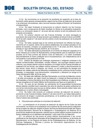 BOLETÍN OFICIAL DEL ESTADO
Núm. 34	 Sábado 8 de febrero de 2014	 Sec. II.B. Pág. 10976
3.3.d)  No encontrarse en la situación de pendiente de repetición de la fase de
formación militar general correspondiente a alguno de los Ciclos de Selección de la actual
o de anteriores convocatorias, salvo renuncia expresa dirigida al Director de Enseñanza
correspondiente.
3.3.e)  No haber finalizado el compromiso en anterior relación con las Fuerzas
Armadas, como consecuencia de haber resultado no idóneo en la preceptiva evaluación
previa a su renovación desde el 1 de enero del año anterior al año de publicación de la
presente convocatoria.
3.3.f)  En anterior relación con las Fuerzas Armadas, no tener denegada la
suscripción del compromiso de larga duración que establece el artículo 9 de la Ley 8/2006,
de 24 de abril, desde el 1 de enero del año anterior al año de publicación de la presente
convocatoria.
3.3.g)  No haber causado baja en los centros de formación de militares de tropa y
marinería por no superar, dentro de los plazos establecidos, las pruebas previstas en los
planes de estudios, iniciados con posterioridad al día 17 de enero de 2010, fecha de
entrada en vigor del Real Decreto 35/2010, de 15 de enero.
3.3.h)  No haber efectuado la presentación en el Centro de Selección asignado en la
fecha indicada por el Área de Reclutamiento correspondiente para la realización de las
pruebas de la Fase primera del anterior Ciclo de Selección y no haber acreditado
documentalmente el motivo justificado de la incomparecencia, con independencia de la
convocatoria a que pertenezca el Ciclo.
3.3.i)  Carecer de tatuajes que contengan expresiones o imágenes contrarias a los
valores constitucionales, Autoridades, virtudes militares, que supongan desdoro para el
uniforme, que puedan atentar contra la disciplina o la imagen de las Fuerzas Armadas en
cualquiera de sus formas, que reflejen motivos obscenos o inciten a discriminaciones de
tipo sexual, racial, étnico o religioso. Así mismo, no son permitidos los tatuajes que
pudieran ser visibles vistiendo las diferentes modalidades de los uniformes de las Fuerzas
Armadas, no especiales, cuya denominación, composición y utilización se recoge en la
Orden Ministerial 6/1989, de 20 de enero.
3.3.j)  No haber sido calificado «No Apto Permanente» en el Ciclo de Selección número
1 de esta convocatoria, por algún Centro de Selección o Unidad de Reconocimiento de
los Hospitales y Centros Sanitarios de la Red Hospitalaria de la Defensa, en alguna de las
causas recogidas en el Cuadro Médico de Exclusiones que figura en el apéndice 3.
3.3.k)  En caso de ser ofertada, los solicitantes de la especialidad fundamental
Música deberán acreditar tener superados dos años de estudios de grado profesional en
uno de los instrumentos para los que se ofertan plazas. Estos estudios deben haber sido
realizados en un centro oficial u homologado.
3.3.l)  No haber sido excluido en cualquier proceso de selección de acceso y
promoción en las Fuerzas Armadas, desde el 1 de enero de 2013, por haber dado positivo
por consumo de drogas o sustancias psicotrópicas, en la analítica que en el seno del
mismo hubiere sido practicada.
4.  Cita previa para participar en el proceso de selección.
4.1  La participación en el proceso de selección de alguno de los Ciclos de esta
convocatoria, se iniciará con la aceptación de la solicitud de cita previa para la realización
de las pruebas de selección dirigida al Gestor del Área de Reclutamiento/Jefe del Órgano
de Apoyo/Secretario General de la Delegación o Subdelegación de Defensa de la
provincia de residencia del aspirante, solicitud que se podrá realizar durante el periodo de
tiempo establecido en el calendario del apéndice 1 para cada Ciclo de Selección.
4.2  La solicitud de cita previa se podrá realizar personalmente o por correo
certificado en las Secretarías Generales de las Delegaciones de Defensa, en las Áreas de
Reclutamiento, en los Órganos de Apoyo de las Subdelegaciones de Defensa, en las
Oficinas Delegadas u Oficinas o puntos de información dependientes de las
Subdelegaciones de Defensa.
cve:BOE-A-2014-1347
 