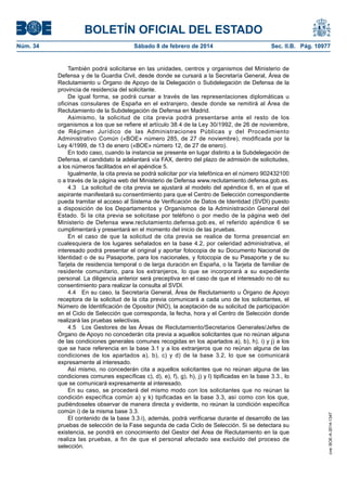 BOLETÍN OFICIAL DEL ESTADO
Núm. 34	 Sábado 8 de febrero de 2014	 Sec. II.B. Pág. 10977
También podrá solicitarse en las unidades, centros y organismos del Ministerio de
Defensa y de la Guardia Civil, desde donde se cursará a la Secretaría General, Área de
Reclutamiento u Órgano de Apoyo de la Delegación o Subdelegación de Defensa de la
provincia de residencia del solicitante.
De igual forma, se podrá cursar a través de las representaciones diplomáticas u
oficinas consulares de España en el extranjero, desde donde se remitirá al Área de
Reclutamiento de la Subdelegación de Defensa en Madrid.
Asimismo, la solicitud de cita previa podrá presentarse ante el resto de los
organismos a los que se refiere el artículo 38.4 de la Ley 30/1992, de 26 de noviembre,
de Régimen Jurídico de las Administraciones Públicas y del Procedimiento
Administrativo Común («BOE» número 285, de 27 de noviembre), modificada por la
Ley 4/1999, de 13 de enero («BOE» número 12, de 27 de enero).
En todo caso, cuando la instancia se presente en lugar distinto a la Subdelegación de
Defensa, el candidato la adelantará vía FAX, dentro del plazo de admisión de solicitudes,
a los números facilitados en el apéndice 5.
Igualmente, la cita previa se podrá solicitar por vía telefónica en el número 902432100
o a través de la página web del Ministerio de Defensa www.reclutamiento.defensa.gob.es.
4.3  La solicitud de cita previa se ajustará al modelo del apéndice 6, en el que el
aspirante manifestará su consentimiento para que el Centro de Selección correspondiente
pueda tramitar el acceso al Sistema de Verificación de Datos de Identidad (SVDI) puesto
a disposición de los Departamentos y Organismos de la Administración General del
Estado. Si la cita previa se solicitase por teléfono o por medio de la página web del
Ministerio de Defensa www.reclutamiento.defensa.gob.es, el referido apéndice 6 se
cumplimentará y presentará en el momento del inicio de las pruebas.
En el caso de que la solicitud de cita previa se realice de forma presencial en
cualesquiera de los lugares señalados en la base 4.2, por celeridad administrativa, el
interesado podrá presentar el original y aportar fotocopia de su Documento Nacional de
Identidad o de su Pasaporte, para los nacionales, y fotocopia de su Pasaporte y de su
Tarjeta de residencia temporal o de larga duración en España, o la Tarjeta de familiar de
residente comunitario, para los extranjeros, lo que se incorporará a su expediente
personal. La diligencia anterior será preceptiva en el caso de que el interesado no dé su
consentimiento para realizar la consulta al SVDI.
4.4  En su caso, la Secretaría General, Área de Reclutamiento u Órgano de Apoyo
receptora de la solicitud de la cita previa comunicará a cada uno de los solicitantes, el
Número de Identificación de Opositor (NIO), la aceptación de su solicitud de participación
en el Ciclo de Selección que corresponda, la fecha, hora y el Centro de Selección donde
realizará las pruebas selectivas.
4.5  Los Gestores de las Áreas de Reclutamiento/Secretarios Generales/Jefes de
Órgano de Apoyo no concederán cita previa a aquellos solicitantes que no reúnan alguna
de las condiciones generales comunes recogidas en los apartados a), b), h), i) y j) a los
que se hace referencia en la base 3.1 y a los extranjeros que no reúnan alguna de las
condiciones de los apartados a), b), c) y d) de la base 3.2, lo que se comunicará
expresamente al interesado.
Así mismo, no concederán cita a aquellos solicitantes que no reúnan alguna de las
condiciones comunes específicas c), d), e), f), g), h), j) y l) tipificadas en la base 3.3., lo
que se comunicará expresamente al interesado.
En su caso, se procederá del mismo modo con los solicitantes que no reúnan la
condición específica común a) y k) tipificadas en la base 3.3, así como con los que,
pudiéndoseles observar de manera directa y evidente, no reúnan la condición específica
común i) de la misma base 3.3.
El contenido de la base 3.3.i), además, podrá verificarse durante el desarrollo de las
pruebas de selección de la Fase segunda de cada Ciclo de Selección. Si se detectara su
existencia, se pondrá en conocimiento del Gestor del Área de Reclutamiento en la que
realiza las pruebas, a fin de que el personal afectado sea excluido del proceso de
selección.
cve:BOE-A-2014-1347
 