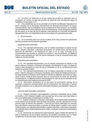 BOLETÍN OFICIAL DEL ESTADO
Núm. 34	 Sábado 8 de febrero de 2014	 Sec. II.B. Pág. 10978
4.6  El Centro de Selección en el que realice las pruebas el solicitante será el
encargado de tramitar la fase del proceso de selección que corresponda según lo
establecido en las bases 7 y 8.
4.7  A los solicitantes que no se presenten en el Centro de Selección asignado en la
fecha indicada por la Secretaria General/Área de Reclutamiento/Órgano de Apoyo
correspondiente, para la realización de las pruebas de la Fase primera y no acrediten
documentalmente el motivo justificado de la incomparecencia, se les denegará la solicitud
de cita previa, en el caso de que la solicitara, para participar en el proceso de selección
del siguiente Ciclo, con independencia de la convocatoria a la que pertenezca éste.
5. Documentación.
5.1  En el momento del inicio de las pruebas de la Fase primera los solicitantes
deberán presentar los documentos siguientes:
Específicos para nacionales:
5.1.a)  Por celeridad administrativa y de no haberlo presentado al solicitar la cita
previa, original y fotocopia, o fotocopia compulsada, por ambas caras, del Documento
Nacional de Identidad o del Pasaporte en vigor o, en su caso, fotocopia de la
documentación que acredite su solicitud por extravío u otra circunstancia. La diligencia
anterior será preceptiva en caso de que el interesado no dé su consentimiento para
realizar la consulta al SVDI.
Específicos para extranjeros:
5.1.b)  Por celeridad administrativa y de no haberlo presentado al solicitar la cita
previa, original y fotocopia, o fotocopia compulsada, del Pasaporte en vigor. La diligencia
anterior será preceptiva en caso de que el interesado no dé su consentimiento para
realizar la consulta al SVDI.
5.1.c)  Por celeridad administrativa y de no haberlo presentado al solicitar la cita
previa, original y fotocopia, o fotocopia compulsada, de la Tarjeta de residencia temporal o
de larga duración en España o de la Tarjeta de familiar de residente comunitario en vigor,
como mínimo, hasta la fecha prevista para su incorporación al centro de formación
correspondiente. La diligencia anterior será preceptiva en caso de que el interesado no dé
su consentimiento para realizar la consulta al SVDI.
5.1.d)  Documento acreditativo en el que figure la autorización expresa de la
autoridad u organismo correspondiente para la incorporación del interesado a Fuerzas
Armadas extranjeras, en el caso de los nacionales de países cuya legislación interna así
lo exija.
Comunes para nacionales y extranjeros:
5.1.e)  Original y fotocopia, copia legalizada o fotocopia compulsada, de los niveles
de estudios o de la titulación exigida o sus equivalentes, en su caso, para cada plaza, lo
que se acreditará según lo estipulado en la base 3.3.a).
5.1.f)  Original y fotocopia, o fotocopia compulsada, de los documentos acreditativos
de los méritos que se posean antes de iniciar las pruebas, para ser valorados en la Fase
primera según el baremo del apéndice 7. Para los que hayan participado en misiones
fuera del territorio nacional durante un período de tiempo igual o superior a dos meses
ininterrumpidos, por celeridad administrativa, original y fotocopia, o fotocopia compulsada,
del certificado de la Unidad especificando la misión o misiones en las que ha participado y
su duración.
5.1.g)  Documento de autorización paterno/tutorial, según modelo del apéndice 8,
para la realización de las pruebas selectivas de aquellos solicitantes que no hayan
cumplido los 18 años de edad, el día de realización de la prueba correspondiente.
cve:BOE-A-2014-1347
 