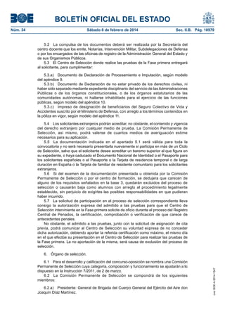 BOLETÍN OFICIAL DEL ESTADO
Núm. 34	 Sábado 8 de febrero de 2014	 Sec. II.B. Pág. 10979
5.2  La compulsa de los documentos deberá ser realizada por la Secretaría del
centro docente que los emite, Notarías, Intervención Militar, Subdelegaciones de Defensa
o por los encargados de las oficinas de registro de la Administración General del Estado y
de sus Organismos Públicos.
5.3  El Centro de Selección donde realice las pruebas de la Fase primera entregará
al solicitante, para cumplimentar:
5.3.a)  Documento de Declaración de Procesamiento e Imputación, según modelo
del apéndice 9.
5.3.b)  Documento de Declaración de no estar privado de los derechos civiles, ni
haber sido separado mediante expediente disciplinario del servicio de las Administraciones
Públicas o de los órganos constitucionales, o de los órganos estatutarios de las
comunidades autónomas, ni hallarse inhabilitado para el ejercicio de las funciones
públicas, según modelo del apéndice 10.
5.3.c)  Impreso de designación de beneficiarios del Seguro Colectivo de Vida y
Accidentes suscrito por el Ministerio de Defensa, con arreglo a los términos contenidos en
la póliza en vigor, según modelo del apéndice 11.
5.4  Los solicitantes extranjeros podrán acreditar, no obstante, el contenido y vigencia
del derecho extranjero por cualquier medio de prueba. La Comisión Permanente de
Selección, así mismo, podrá valerse de cuantos medios de averiguación estime
necesarios para su aplicación.
5.5  La documentación indicada en el apartado 5.1 será válida para toda la
convocatoria y no será necesario presentarla nuevamente si participa en más de un Ciclo
de Selección, salvo que el solicitante desee acreditar un baremo superior al que figura en
su expediente, o haya caducado el Documento Nacional de Identidad o el Pasaporte para
los solicitantes españoles o el Pasaporte o la Tarjeta de residencia temporal o de larga
duración en España o la Tarjeta de familiar de residente comunitario para los solicitantes
extranjeros.
5.6  Si del examen de la documentación presentada u obtenida por la Comisión
Permanente de Selección o por el centro de formación, se dedujera que carecen de
alguno de los requisitos señalados en la base 3, quedarán excluidos del proceso de
selección o causarán baja como alumnos con arreglo al procedimiento legalmente
establecido, sin perjuicio de exigirles las posibles responsabilidades en que pudieran
haber incurrido.
5.7  La solicitud de participación en el proceso de selección correspondiente lleva
consigo la autorización expresa del admitido a las pruebas para que el Centro de
Selección interviniente en la Fase primera solicite de oficio durante el proceso del Registro
Central de Penados, la certificación, comprobación o verificación de que carece de
antecedentes penales.
No obstante, el admitido a las pruebas, junto con la solicitud de asignación de cita
previa, podrá comunicar al Centro de Selección su voluntad expresa de no conceder
dicha autorización, debiendo aportar la referida certificación como máximo, el mismo día
en el que efectúe su presentación en el Centro de Selección para realizar las pruebas de
la Fase primera. La no aportación de la misma, será causa de exclusión del proceso de
selección.
6.  Órgano de selección.
6.1  Para el desarrollo y calificación del concurso-oposición se nombra una Comisión
Permanente de Selección cuya categoría, composición y funcionamiento se ajustarán a lo
dispuesto en la Instrucción 7/2011, de 2 de marzo.
6.2  La Comisión Permanente de Selección se compondrá de los siguientes
miembros:
6.2.a)  Presidente: General de Brigada del Cuerpo General del Ejército del Aire don
Joaquín Díaz Martínez.
cve:BOE-A-2014-1347
 