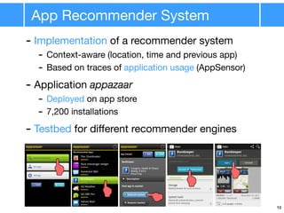 App Recommender System
10
- Implementation of a recommender system
- Context-aware (location, time and previous app)
- Based on traces of application usage (AppSensor)
- Application appazaar
- Deployed on app store
- 7,200 installations
- Testbed for diﬀerent recommender engines
 