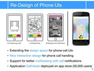 Re-Design of Phone UIs
plementation
ved form single-purpose devices to multi-purpose devices
call applications did not evolve accordingly
s can interrupt concurrent application use
of call applications to allow for higher degree of multitasking
one Call Applications
screen modal dialogs providing only options to accept or decline call
ditional third option besides accept/decline to allow user to return to previous application
user to keep attention in previous application while call is pending
tions: Puts incoming call into background for user to pickup call at will
ompletion: Wait until task is done and display call when user leaves previous app
CALLER NAME
CALLER NAME
b) Postponing calls c) Multiplexing d) Background notification
Interruptions do not happen as often as expected
- Extending the design space for phone call UIs
- New interaction design for phone call handling
- Support for better multitasking with call notiﬁcations
- Application CallHeads deployed on app store (30,000 users)
12
 