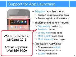 Support for App Launching
9
- Adaptive launcher menu
- Support visual search for apps
- Presenting 5 icons for next app
- Implements diﬀerent models
- Sequentially used apps
- Prediction model
- Locally most used apps
- Most recently used apps
- Most frequently used apps
- Application AppKicker
- Extension as a widget
- Deployed on app store
- 53,000 installations
Will be presented at
UbiComp 2013
Session „Systems“
Wed 8:30-10:00
 