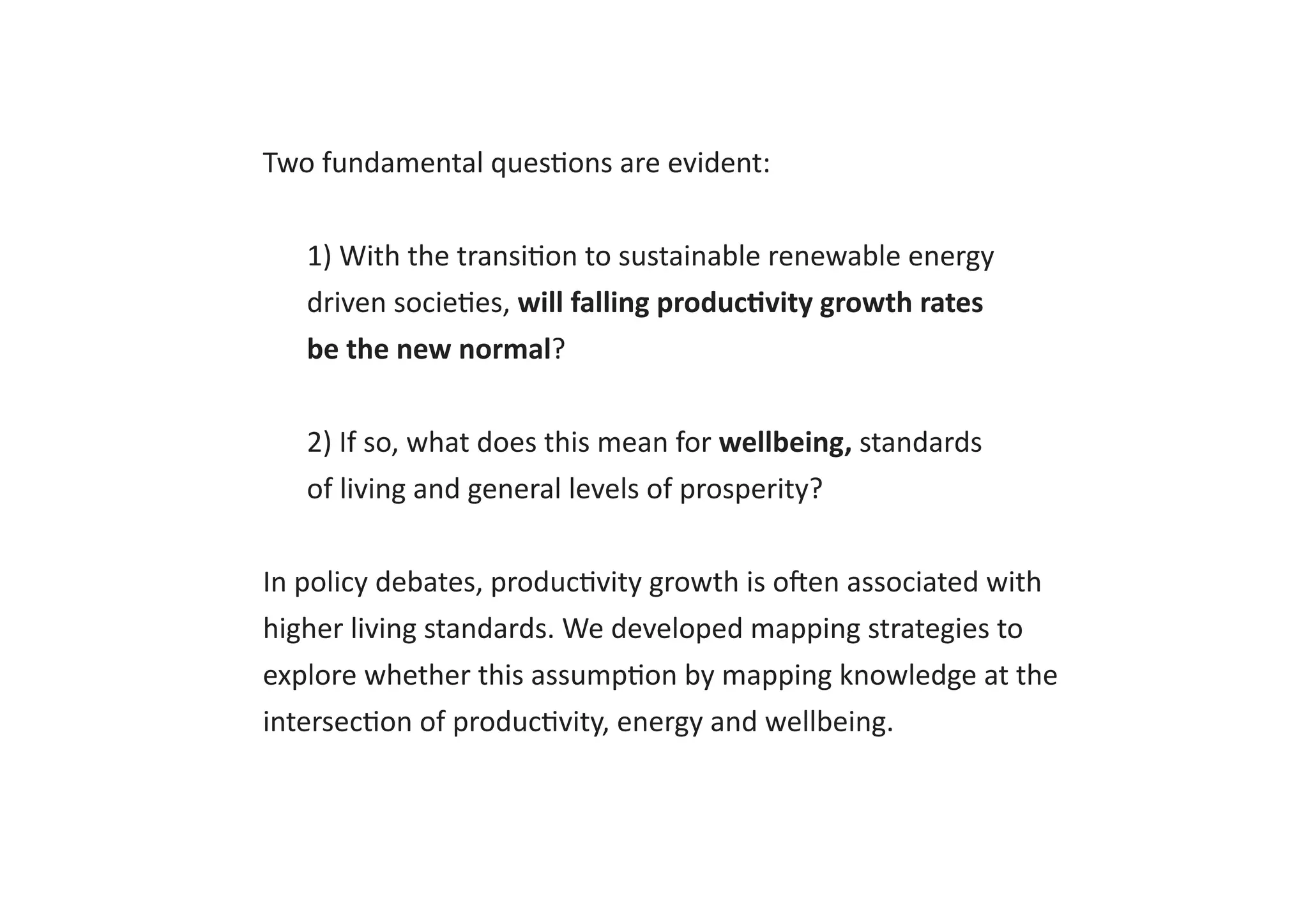 Two fundamental questions are evident:
1) With the transition to sustainable renewable energy
driven societies, will falling productivity growth rates
be the new normal?
2) If so, what does this mean for wellbeing, standards
of living and general levels of prosperity?
In policy debates, productivity growth is often associated with
higher living standards. We developed mapping strategies to
explore whether this assumption by mapping knowledge at the
intersection of productivity, energy and wellbeing.
 