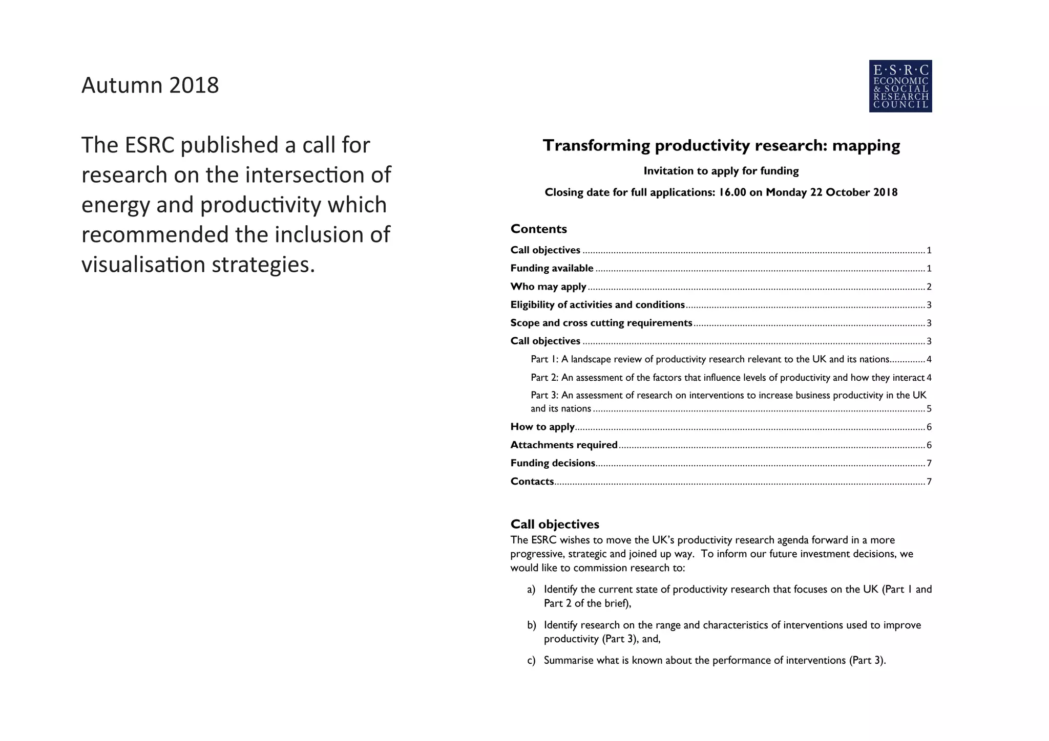 Autumn 2018
The ESRC published a call for
research on the intersection of
energy and productivity which
recommended the inclusion of
visualisation strategies.
Transforming productivity research: mapping
Invitation to apply for funding
Closing date for full applications: 16.00 on Monday 22 October 2018
Contents
Call objectives .....................................................................................................................................1
Funding available ................................................................................................................................1
Who may apply...................................................................................................................................2
Eligibility of activities and conditions.............................................................................................3
Scope and cross cutting requirements..........................................................................................3
Call objectives .....................................................................................................................................3
Part 1: A landscape review of productivity research relevant to the UK and its nations..............4
Part 2: An assessment of the factors that influence levels of productivity and how they interact 4
Part 3: An assessment of research on interventions to increase business productivity in the UK
and its nations.................................................................................................................................5
How to apply........................................................................................................................................6
Attachments required.......................................................................................................................6
Funding decisions................................................................................................................................7
Contacts................................................................................................................................................7
Call objectives
The ESRC wishes to move the UK’s productivity research agenda forward in a more
progressive, strategic and joined up way. To inform our future investment decisions, we
would like to commission research to:
a) Identify the current state of productivity research that focuses on the UK (Part 1 and
Part 2 of the brief),
b) Identify research on the range and characteristics of interventions used to improve
productivity (Part 3), and,
c) Summarise what is known about the performance of interventions (Part 3).
Funding available
A total of £500,000 is available for this call. Projects may seek up to 80% (or a contribution
at the rate applied to the original award) of the full economic costs, up to a maximum of
£500,000 RC contribution. This could fund a single project, or a suite of projects, to cover
 