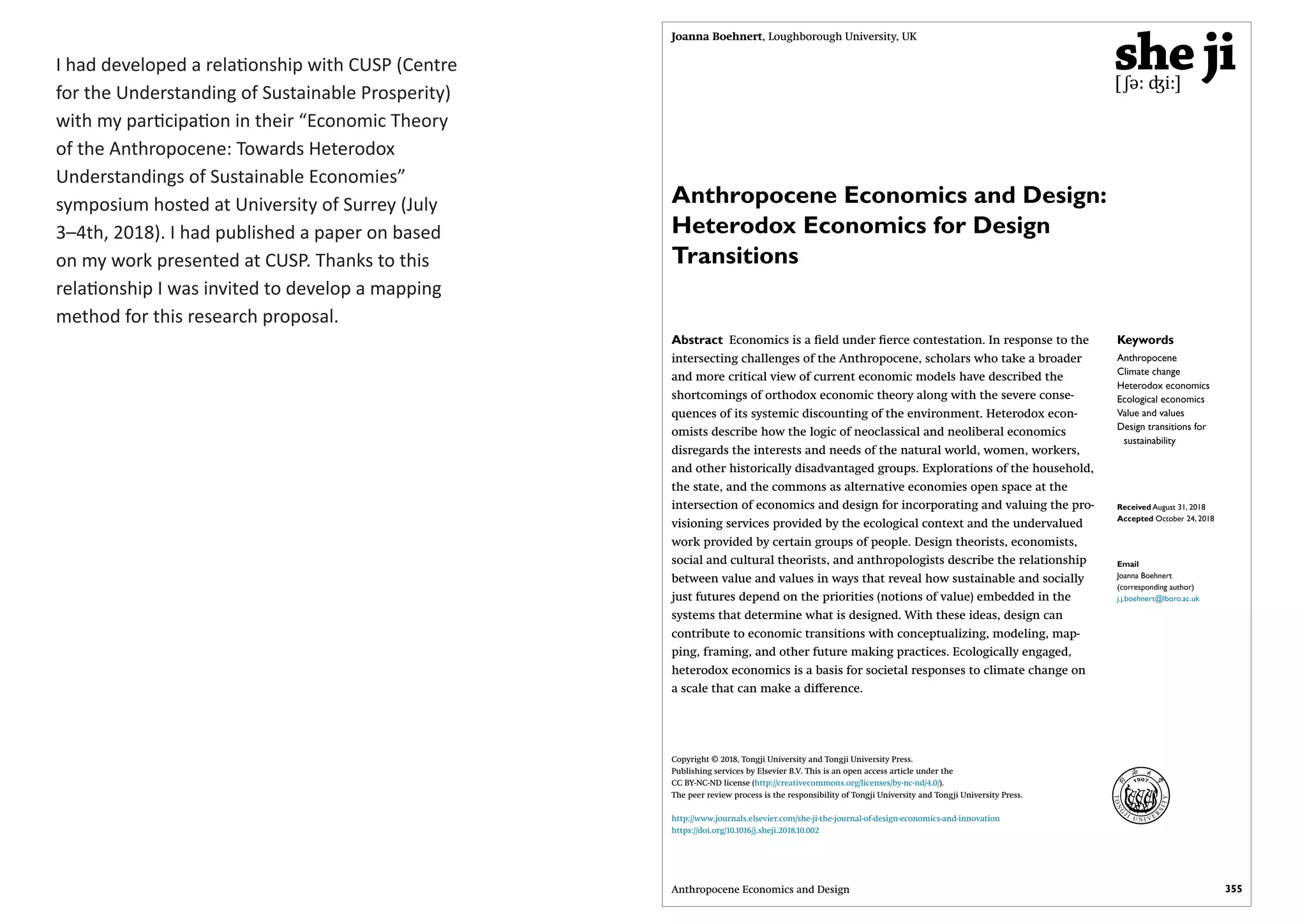 I had developed a relationship with CUSP (Centre
for the Understanding of Sustainable Prosperity)
with my participation in their “Economic Theory
of the Anthropocene: Towards Heterodox
Understandings of Sustainable Economies”
symposium hosted at University of Surrey (July
3–4th, 2018). I had published a paper on based
on my work presented at CUSP. Thanks to this
relationship I was invited to develop a mapping
method for this research proposal.
355Anthropocene Economics and Design
Keywords
Anthropocene
Climate change
Heterodox economics
Ecological economics
Value and values
Design transitions for
sustainability
Received August 31, 2018
Accepted October 24, 2018
Email
Joanna Boehnert
(corresponding author)
j.j.boehnert@lboro.ac.uk
Anthropocene Economics and Design:
Heterodox Economics for Design
Transitions
Joanna Boehnert, Loughborough University, UK
Abstract Economics is a field under fierce contestation. In response to the
intersecting challenges of the Anthropocene, scholars who take a broader
and more critical view of current economic models have described the
shortcomings of orthodox economic theory along with the severe conse-
quences of its systemic discounting of the environment. Heterodox econ-
omists describe how the logic of neoclassical and neoliberal economics
disregards the interests and needs of the natural world, women, workers,
and other historically disadvantaged groups. Explorations of the household,
the state, and the commons as alternative economies open space at the
intersection of economics and design for incorporating and valuing the pro-
visioning services provided by the ecological context and the undervalued
work provided by certain groups of people. Design theorists, economists,
social and cultural theorists, and anthropologists describe the relationship
between value and values in ways that reveal how sustainable and socially
just futures depend on the priorities (notions of value) embedded in the
systems that determine what is designed. With these ideas, design can
contribute to economic transitions with conceptualizing, modeling, map-
ping, framing, and other future making practices. Ecologically engaged,
heterodox economics is a basis for societal responses to climate change on
a scale that can make a difference.
Copyright © 2018, Tongji University and Tongji University Press.
Publishing services by Elsevier B.V. This is an open access article under the
CC BY-NC-ND license (http://creativecommons.org/licenses/by-nc-nd/4.0/).
The peer review process is the responsibility of Tongji University and Tongji University Press.
http://www.journals.elsevier.com/she-ji-the-journal-of-design-economics-and-innovation
https://doi.org/10.1016/j.sheji.2018.10.002
 