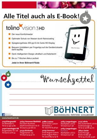 Wunschzettel
30938 Burgwedel
Im Mitteldorf 2
Tel (0 51 39) 23 80
30916 Isernhagen HB
Burgwedeler Str. 126
Tel (0511) 77 81 54
31275 Lehrte
EKZ Zuckerfabrik Lehrte
Zuckerpassage 19
Tel (0 51 32) 86 43 00
38640 Goslar
KaiserPassage
Breite Straße 98
Tel (0 53 21) 3 82 33 90
30880 Laatzen
Leine-Center Laatzen
Marktplatz 11
Tel (0511) 87 65 58 90
www.boehnert.de
30659 Hannover/Bothfeld
EKZ Klein-Buchholz
Adolf-Emmelmann-Str. 8
Tel (0511) 5 90 66 00
30559 Kirchrode
Tiergartenstr. 124
Tel (0511) 9 54 32 10
30853 Langenhagen
Marktplatz 5 (CCL)
Tel (0511) 73 11 36
30853 Langenhagen
Buchplus
Marktplatz 5 (CCL)
Tel (0511) 73 11 36
Find us on
Facebook BUCHHANDLUNG·PAPETERIE·SCHULBEDARF
Alle Titel auch als E-Book!
Der neue Komfortreader
Optimaler Schutz vor Wasser durch Nanocoating
Spiegelungsfreies 300 ppi E-Ink Carta HD Display
Bequem Umblättern per Fingertipp auf die Geräterückseite
dank tap2flip
Dank intelligentem Design ultraflach und federleicht
Bis zu 7 Wochen Akku-Laufzeit
Jetzt in Ihrer Böhnert-Filiale
30159 Hannover
Ernst-August-Galerie
Ernst-August-Platz 2
Tel. (0511) 89 73 19 16
 