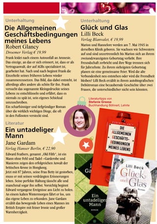 Literatur
Unterhaltung Unterhaltung
Edward Feathers, genannt „Old Filth“, ist ein
Mann ohne Fehl und Tadel –Garderobe und
Manieren zeigen den erfolgreichen Anwalt der
britischen Krone in Hongkong.
Jetzt mit 87 Jahren, seine Frau Betty ist gestorben,
muss er mit seinen verdrängten Erinnerungen
leben. Seine perfekte Haltung täuscht alle und
manchmal sogar ihn selbst. Vorsichtig beginnt
Edward vergangene Ereignisse ans Licht zu holen.
An einem kalten Wintermorgen fährt er los, um
das eigene Leben zu erkunden. Jane Gardam
erzählt das bewegende Leben eines Mannes im
British Empire mit feiner Ironie und großer
Warmherzigkeit.
Frank leidet nach einem Autounfall an Amnesie.
Das einzige, an das er sich erinnert, ist, dass er als
Vertragsanwalt, der auf AGBs spezialisiert ist,
gearbeitet hat. Nach und nach beginnt Frank die
Einzelteile seines früheren Lebens wieder
zusammenzusetzen. Das Bild, das dabei entsteht, ist
allerdings alles andere als schön für ihn. Frank
versucht das sogenannte Kleingedruckte seines
Lebens zu entschlüsseln und erfährt, dass es
niemals zu spät ist, sein eigenes Schicksal
umzuschreiben.
Ein scharfsinniger und tiefgründiger Roman
über die wirklich wichtigen Dinge, die oft
in den Fußnoten versteckt sind.
Marion und Hannelore werden am 7. Mai 1945 in
derselben Klinik geboren. Sie wachsen wie Schwestern
auf und sind unzertrennlich bis Marion sich an ihrem
zweiundzwanzigsten Geburtstag verliebt. Ihre
Freundschaft zerbricht und ihre Wege trennen sich
für Jahrzehnte. Zu ihrem siebzigsten Geburtstag
planen sie eine gemeinsame Feier. Wird die alte
Verbundenheit neu entstehen oder wird die Fremdheit
bleiben? Lilli Beck erzählt in ihrem autobiografischen
Debütroman eine bezaubernde Geschichte über zwei
Frauen, die unterschiedlicher nicht sein könnten.
Jane Gardam
Robert Glancy
Lilli Beck
Ein untadeliger
Mann
Glück und Glas
Verlag Hanser Berlin, € 22,90
Droemer Verlag € 19,99
Verlag Blanvalet, € 19,99
Literaturtipps von
Stefanie Greese
Buchhandlung Böhnert, Lehrte
Die Allgemeinen
Geschäftsbedingungen
meines Lebens
 