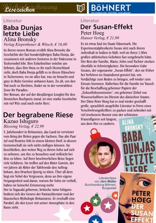 LiteraturLiteratur
Es ist etwas faul im Staate Dänemark. Die
Experimentalphysikerin Susan sitzt nach ihrem
Aufenthalt in Indien in Haft, weil sie ihren 1,90m
großen athletischen Geliebten fast umgebracht hätte.
Der Rest der Familie, Mann, Sohn und Tochter stecken
ebenfalls in Schwierigkeiten. Die besondere Gabe
Susans, der sogenannte „Susan-Effekt“, den sie früher
bei Verhören im Staatsdienst genutzt hat, um
Verdächtige zum Reden zu bringen, soll wieder zum
Einsatz kommen. Hafterlass für die Familie im Tausch
für die Beschaffung geheimer Papiere der
„Zukunftskommission“, ein geheimer Zirkel von
Wissenschaftlern im Dienste des dänischen Staates.
Der Däne Peter Hoeg hat es mal wieder geschafft
große, sprachlich ausgefeilte Literatur in Form eines
Verschwörungsthrillers zu packen und nebenbei mit
viel trockenem Humor eine der schönsten
Frauenfiguren seit langem,
aus dem Hut zu zaubern.
In ihrem neuen Roman erzählt Alina Bronsky die
Geschichte der fast hundertjährigen Baba Dunja, die
zusammen mit anderen Senioren in der Todeszone in
Tschernobyl lebt. Ihre Enkeltochter möchte am
liebsten, dass ihre Oma zu ihr nach Deutschland
zieht, doch Baba Dunja gefällt es in ihrem Häuschen
in Tschernowo, wo sie alles hat, was sie braucht und
ganz in Ruhe Gemüse anbauen kann. Zu alt, um den
Tod noch zu fürchten, findet sie in der verstrahlten
Zone ihr Paradies.
Der Roman, der auf der diesjährigen Longlist für den
Deutschen Buchpreis stand, ist eine starke Geschichte
mit viel Witz und noch mehr Herz.
Peter Hoeg
Hanser Verlag, € 21,90
Verlag Kiepenheuer & Witsch, € 16,00
Literaturtipps
von Jörn Müller
Buchhandlung Böhnert,
Burgwedel
BücherbescherungLesezeichen
Baba Dunjas
letzte Liebe
Alina Bronsky
Der Susan-Effekt
5. Jahrhundert in Britannien, das Land ist verwüstet
vom Krieg der Briten gegen die Sachsen. Das alte Paar
Axl und Beatrice lebt in einem kleinen Dorf, in dessen
Gemeinschaft sie sich nicht einfügen können. Sie
beschließen, den weiten Weg zu ihrem Sohn auf sich
zu nehmen, um ihn zu besuchen und vielleicht bei
ihm zu leben. Auf ihrer beschwerlichen Reise liegen
viele Gefahren. Sie treffen auf den Ritter Gawein, der
vor Jahren als Ritter der Tafelrunde den Auftrag
bekam, den Drachen Querig zu töten. Über all dem
liegt ein Nebel des Vergessens, denn an ihre eigene
Vergangenheit und daran, warum ihr Sohn sie verließ,
haben sie keinerlei Erinnerung mehr.
Der in Nagasaki geborene, britische Autor Ishiguro
bedient sich des Genres der Fantasyliteratur und der
klassischen Mythologie Britanniens. Er erschafft eine
Parabel, die den Leser mit seiner Atmosphäre in den
Bann zieht.
Kazuo Ishiguro
Der begrabene Riese
Blessing Verlag, € 22,99
BUCHHANDLUNG·PAPETERIE·SCHULBEDARFBUCHHANDLUNG·PAPETERIE·SCHULBEDARF
 