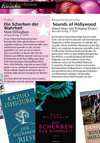 Biografie/Geschichte
Der berühmte Violinist Daniel Hope hat sich auf die
Suche nach den Spuren deutscher und österreichischer
Emigranten in Hollywood gemacht. Er entdeckt, dass
ein großer Teil der berühmten Filmmusik seit den 30er
Jahren von emigrierten Komponisten geschaffen wurde.
Er trifft auf die Nachfahren berühmter Musiker. Die
Spurensuche reicht von Erich Wolfgang Korngold über
Kurt Weill bis zu Arnold Schönberg und Friedrich
Hollaender und vielen anderen vor den Nazis
Geflohenen und in der Traumfabrik Hollywood
Gestrandeten. Zusammen mit dem renommierten
Kulturjournalisten Wolfgang Knauer ist Daniel Hope ein
sehr persönliches Buch mit bewegenden Eindrücken
und Erkenntnissen gelungen. Ich lege jedem
Interessierten dieses Buch besonders ans Herz!
Die Scherben der
Wahrheit
Mark Billingham
Atrium Verlag, € 19,99
Als der Polizist Paul Hopwood an einer
Bushaltestelle stirbt, geht die Polizei von einem
tragischen Unfall aus. Paul scheint das Opfer eines
Initiationsritus geworden zu sein, bei dem
Jugendliche vom Auto aus auf ein anderes
Fahrzeug schießen. In diesem Fall verlor die
Fahrerin eines BMW die Kontrolle und raste in eine
Bushaltestelle an der Paul zufällig stand. Doch
Pauls hochschwangere Lebensgefährtin Helen
Week, selbst Polizistin, mag nicht an einen Unfall
glauben. Als sie unbekannte Nummern auf seinem
Handy entdeckt, beginnt sie auf eigene Faust zu
ermitteln. Dabei kommt sie langsam der Wahrheit
näher.
Eine Reise durch die finstersten Ecken Londons.
Hochkomplex und sehr spannend.
Sounds of Hollywood
Daniel Hope und Wolfgang Knauer
Rowohlt Verlag, € 19,95
Thriller
BücherbescherungLesezeichen
 
