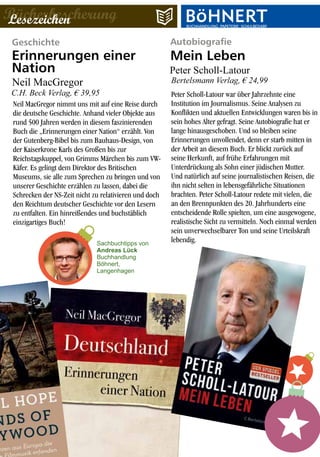 Geschichte
Neil MacGregor nimmt uns mit auf eine Reise durch
die deutsche Geschichte. Anhand vieler Objekte aus
rund 500 Jahren werden in diesem faszinierenden
Buch die „Erinnerungen einer Nation“ erzählt. Von
der Gutenberg-Bibel bis zum Bauhaus-Design, von
der Kaiserkrone Karls des Großen bis zur
Reichstagskuppel, von Grimms Märchen bis zum VW-
Käfer. Es gelingt dem Direktor des Britischen
Museums, sie alle zum Sprechen zu bringen und von
unserer Geschichte erzählen zu lassen, dabei die
Schrecken der NS-Zeit nicht zu relativieren und doch
den Reichtum deutscher Geschichte vor den Lesern
zu entfalten. Ein hinreißendes und buchstäblich
einzigartiges Buch!
Erinnerungen einer
Nation
Autobiografie
Peter Scholl-Latour war über Jahrzehnte eine
Institution im Journalismus. Seine Analysen zu
Konflikten und aktuellen Entwicklungen waren bis in
sein hohes Alter gefragt. Seine Autobiografie hat er
lange hinausgeschoben. Und so bleiben seine
Erinnerungen unvollendet, denn er starb mitten in
der Arbeit an diesem Buch. Er blickt zurück auf
seine Herkunft, auf frühe Erfahrungen mit
Unterdrückung als Sohn einer jüdischen Mutter.
Und natürlich auf seine journalistischen Reisen, die
ihn nicht selten in lebensgefährliche Situationen
brachten. Peter Scholl-Latour redete mit vielen, die
an den Brennpunkten des 20. Jahrhunderts eine
entscheidende Rolle spielten, um eine ausgewogene,
realistische Sicht zu vermitteln. Noch einmal werden
sein unverwechselbarer Ton und seine Urteilskraft
lebendig.
Mein Leben
BücherbescherungLesezeichen BUCHHANDLUNG·PAPETERIE·SCHULBEDARFBUCHHANDLUNG·PAPETERIE·SCHULBEDARF
Neil MacGregor
C.H. Beck Verlag, € 39,95
Peter Scholl-Latour
Bertelsmann Verlag, € 24,99
Sachbuchtipps von
Andreas Lück
Buchhandlung
Böhnert,
Langenhagen
 
