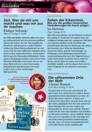 Philosophie Geschichte
Der Philosoph Rüdiger Safranski nähert sich einem
der einflussreichsten und am schwersten greifbaren
Faktoren des Lebens: Der Zeit. Warum glaubt der
Mensch oft, nicht genug Zeit zu haben? Welchen
Einfluss hat Echtzeit-Kommunikation auf uns und
unsere Zeit? Der Autor wählt einen indirekten Ansatz,
quasi aus dem Augenwinkel heraus, und betrachtet
die Zeit aus zehn lebensnahen Blickwinkeln. Neben
eigenen Überlegungen bezieht er auch immer wieder
klassische Philosophen und Autoren mit ein, was
dieses Buch nicht nur zu einer interessanten
philosophischen Betrachtung der Zeit macht,
sondern auch zu ihrer vielschichtigen
Kulturgeschichte.
Man sollte kaum glauben, was Ian Mortimer in diesem
Buch gelingt: Er kondensiert auf engstem Raum die
wichtigsten Veränderungen der vergangenen 1000 Jahre
und zeigt deren Einfluss auf die Geschichte und
Entwicklung der Menschen in Westeuropa. Dies gelingt
ihm bravourös, da er neben der Beschreibung
historischer Fakten, auch die Nachwirkungen von
Erfindungen und Entdeckungen aufzuschlüsseln
versteht und damit dem Leser ihre Tragweite bewusst
macht. Da bei all der Geschichte immer wieder der
Humor und das Talent des Autors zum Erzählen
durchblitzt, handelt es sich bei diesem Buch um eine
wahre Fundgrube für den historisch interessierten
Leser.
Ian Mortimer
Piper Verlag, € 25,-
Buchempfehlungen
von Maria Mazal Grewing
Buchhandlung Böhnert,
Burgwedel
Zeit. Was sie mit uns
macht und was wir aus
ihr machen
Rüdiger Safranski
Hanser Verlag, € 24,90
Zeiten der Erkenntnis.
Wie uns die großen historischen
Veränderungen bis heute prägen
Reise/Abenteuer
Alastair Bonnett
Die seltsamsten Orte
der Welt
C.H. Beck Verlag, € 19,95
Die ganze Erde ist vermessen und erforscht. Die
ganze Erde? Nein. Alastair Bonnet erzählt in diesem
geographischen Kuriositätenkabinett von Orten, die
abseits aller Karten existieren. So finden sich
exotische Orte neben Orten, die jeder kennt, über die
aber selten nachgedacht wird. Der Autor nimmt sich
dieser abseitigen Orte mit einer Neugier und
Abenteuerlust an, die den Leser mitreißt. Nebenbei
macht sich der Autor seine Gedanken zum Verhältnis
von Menschen und Orten- warum schafft der Mensch
Orte und was ist eigentlich ein Ort? Eine kluge und
mit leichter Hand geschriebene Entdeckungsreise,
die zeigt, dass es in unserer kartographierten Welt
noch weiße Flecken auf der Landkarte gibt!
BücherbescherungLesezeichen
 