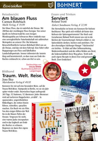 Essen und TrinkenReisebericht
BücherbescherungLesezeichen BUCHHANDLUNG·PAPETERIE·SCHULBEDARFBUCHHANDLUNG·PAPETERIE·SCHULBEDARF
Bildband
Der blaue Fluss, das ist natürlich die Donau. Mit
2885km der zweitlängste Fluss Europas. Von seiner
Quelle im Schwarzwald bis zum riesigen
Mündungsdelta am Schwarzen Meer entdeckt man
eine unvergleichliche Naturlandschaft mit zahlreichen
Metropolen an seinem Ufer. Die bekannte
Reiseschriftstellerin Carmen Rohrbach führt uns an
die Donau, und das mit dem Fahrrad. Eine Fahrt voller
Begegnungen am Fluss und fabelhaften
Landschaftsportraits. Immer informiert die Autorin
klug und kenntnisreich, so dass man am Ende des
Buches enttäuscht ist, schon am Ziel zu sein.
Kommen Sie mit auf eine besondere Reise, auf die
Traum.Welt.Reise. Startpunkt ist Berlin, wo sie ein Jahr
später wieder endet. Dazwischen liegen aufregende
365 Tage, 52 Stationen, 52 Abenteuer. Jedes Abenteuer
wird auf mehreren Doppelseiten „erzählt“. In
spannenden, ungewöhnlichen
Bildcollagen, die mitten hinein
führen, mitreißen, sprachlos
machen. Ein Buch wie ein Film.
Von den eisigen Höhen der Welt
bis in die blauen Tiefen der
Ozeane. Vergessen Sie nicht,
eine warme Jacke einzupacken
und in das Logbuch am Ende
des Buches zu schauen.
Beginnen sie dann ihre eigene
Traum.Welt.Reise.
Am blauen Fluss
Traum. Welt. Reise.
Malik Verlag, € 19,99
Sachbuchtipp von
Ursula Stibbe
Buchhandlung Böhnert,
Langenhagen
Carmen Rohrbach
Die Sterneküche ist heute ein Synonym für höchste
Kochkunst. Was spielt sich wirklich ab hinter den
Kulissen der Spitzengastronomie? Der Koch und
Szenekenner Roland Trettl nimmt uns mit in die
Küchen der Gourmettempel. Kritisch erklärt er, wie
Spitzenköche denken, kochen und anrichten. Für
den ehemaligen Salzburger Hangar 7 Küchenchef
ein leichtes. Er klärt auf über Selbstmarketing,
Medienwirksamkeit und die stillen Helden am Herd,
die leidenschaftlich ihren Weg gehen. Trettl stellt
auch eigene Rezepte in dieses lese-und genussreiche
Buch. Zum Entdecken!
Serviert
Roland Trettl
Zabert Sandmann Verlag, € 22,99
Mairdumont Verlag € 49,95
Jens Bey
 