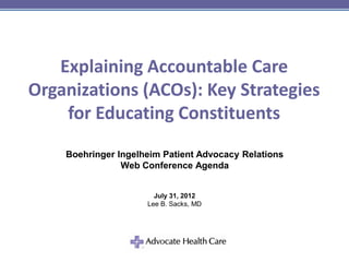 Explaining Accountable Care
Organizations (ACOs): Key Strategies
    for Educating Constituents
    Boehringer Ingelheim Patient Advocacy Relations
                Web Conference Agenda


                       July 31, 2012
                     Lee B. Sacks, MD
 