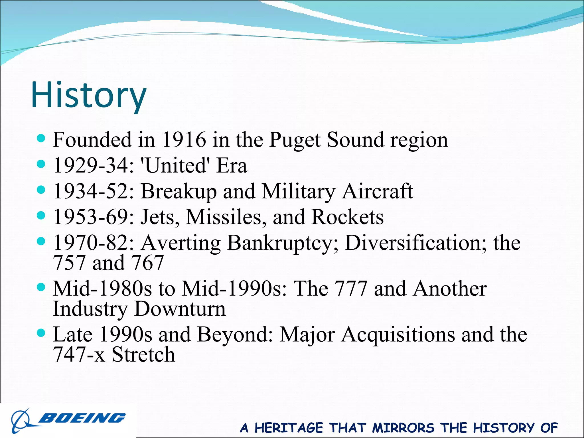 History Founded in 1916 in the Puget Sound region 1929-34: 'United' Era  1934-52: Breakup and Military Aircraft  1953-69: Jets, Missiles, and Rockets  1970-82: Averting Bankruptcy; Diversification; the 757 and 767  Mid-1980s to Mid-1990s: The 777 and Another Industry Downturn  Late 1990s and Beyond: Major Acquisitions and the 747-x Stretch  A HERITAGE THAT MIRRORS THE HISTORY OF FLIGHT 