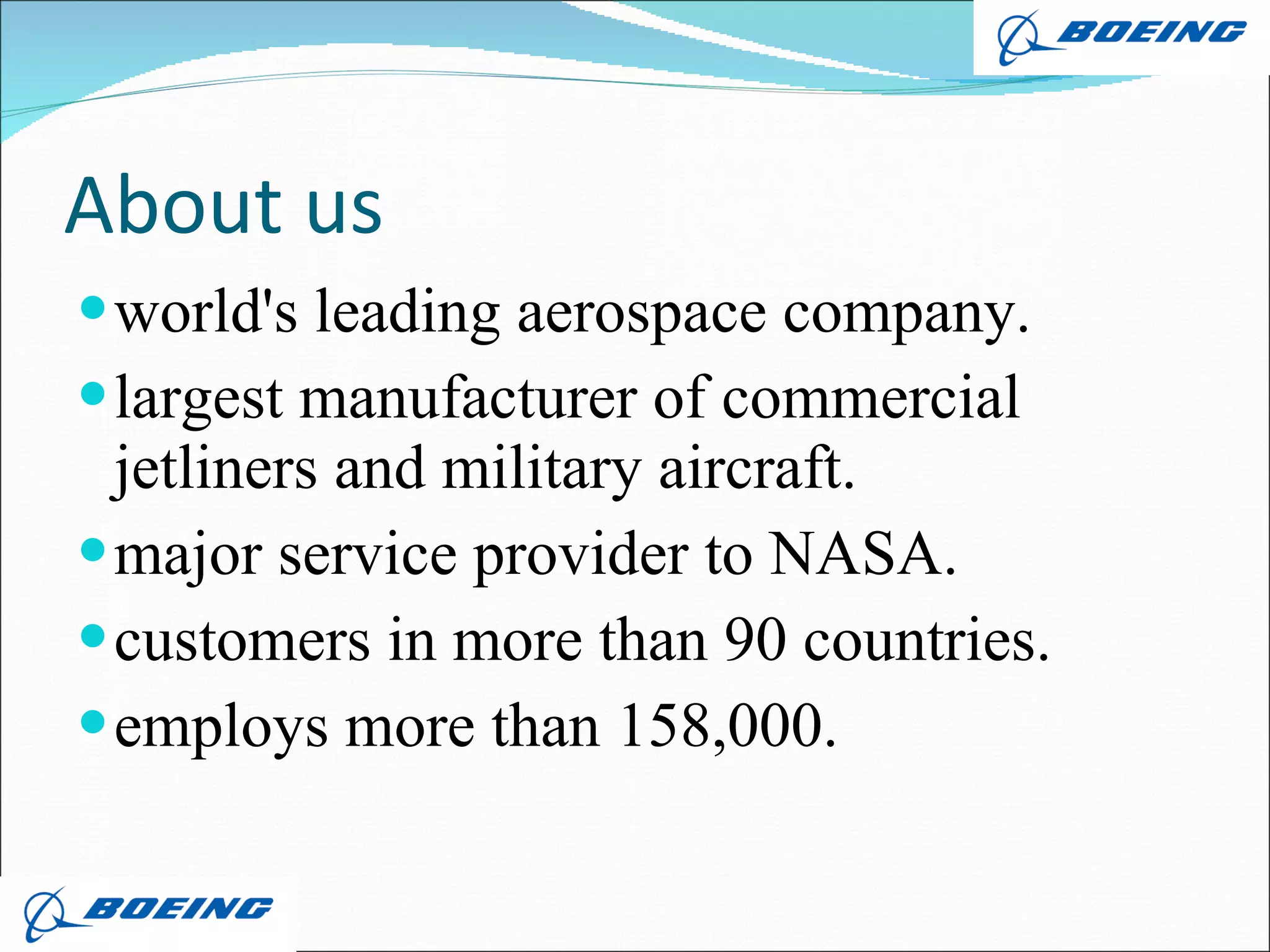 About us world's leading aerospace company. largest manufacturer of commercial jetliners and military aircraft. major service provider to NASA. customers in more than 90 countries. employs more than 158,000. 