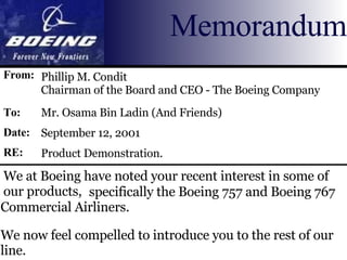 We at Boeing have noted your recent interest in some of our products, Phillip M. Condit  Chairman of the Board and CEO - The Boeing Company Memorandum From: To: Date: RE: Mr. Osama Bin Ladin (And Friends) September 12, 2001 Product Demonstration.   specifically the Boeing 757 and Boeing 767 Commercial Airliners.  We now feel compelled to introduce you to the rest of our line. 