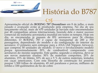Apresentação oficial do BOEING 787 Dreamliner em 8 de julho, o mais
ousado e avançado avião já produzido pela empresa. No dia de seu
lançamento oficial, mais de 670 unidades já haviam sido encomendadas
por 48 companhias aéreas internacionais, fazendo dele o maior sucesso
comercial da indústria aeronáutica mundial em todos os tempos. Hoje em
dia, as encomendas já passam de 851 aeronaves para 56 clientes
diferentes. O BOEING 787 é capaz de transportar de 200 a 350
passageiros, dependendo do modelo e da configuração do interior da
aeronave. O primeiro será entregue para a ANA (All Nippon Airways),
que comprou 50 unidades do modelo. O novo e revolucionário modelo
poupa aproximadamente 20% de combustível comparando com
aeronaves do mesmo segmento. Este ganho, segundo a empresa, deve-se
aos novos materiais usados: 50% de materiais compostos, 20% de
alumínio, 15% de titânio, 10% de aço e 5 % de outros materiais, testados
em caças americanos. Com esta filosofia de construção foi possível
poupar 1.500 folhas de alumínio, 45 mil parafusos e porcas, milhares de
rebites e 100 quilômetros de fio de cobre
História do B787
 