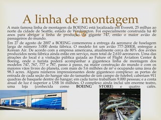 
A mais famosa linha de montagem da BOEING está localizada em Everett, 25 milhas ao
norte da cidade de Seattle, estado de Washington. Foi especialmente construída há 40
anos para abrigar a linha de produção do gigante 747, então o maior avião de
passageiros do mundo.
Em 27 de agosto de 2007 a BOEING comemorou a entrega da aeronave de fuselagem
larga de número 3.000 desta fábrica. O modelo foi um avião 777-200ER, entregue a
Korean Air. De acordo com a empresa americana, atualmente cerca de 80% dos aviões
produzidos nesta fábrica ainda estão em serviço, num total de 2.610 aeronaves. Uma das
atrações do local é a visitação pública guiada ao Future of Flight Aviation Center &
Boeing, onde o turista poderá acompanhar a gigantesca linha de montagem dos
modelos 747, 767, 777 e 787, passo à passo, na maior construção do mundo e com os
maiores vãos livres do planeta, com mais de 5.6 milhões de m³ e ocupando uma área de
98.3 acres. Alguns números impressionantes deste gigantesco complexo: as portas de
entrada de cada seção do hangar são do tamanho de um campo de futebol; caberiam 911
quadras de basquete dentre do hangar; em cada turno trabalham 9.000 pessoas; e a conta
anual de luz é superior a US$ 16 milhões. O complexo ainda inclui um enorme teatro,
uma loja (conhecida como BOEING STORE) e quatro cafés.
A linha de montagem
 