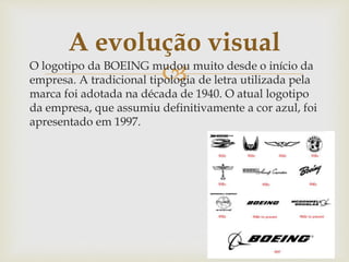 O logotipo da BOEING mudou muito desde o início da
empresa. A tradicional tipologia de letra utilizada pela
marca foi adotada na década de 1940. O atual logotipo
da empresa, que assumiu definitivamente a cor azul, foi
apresentado em 1997.
A evolução visual
 