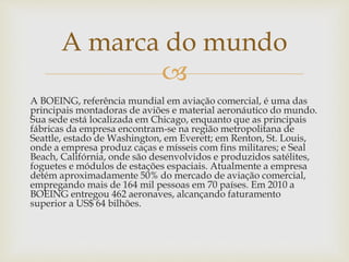 
A BOEING, referência mundial em aviação comercial, é uma das
principais montadoras de aviões e material aeronáutico do mundo.
Sua sede está localizada em Chicago, enquanto que as principais
fábricas da empresa encontram-se na região metropolitana de
Seattle, estado de Washington, em Everett; em Renton, St. Louis,
onde a empresa produz caças e mísseis com fins militares; e Seal
Beach, Califórnia, onde são desenvolvidos e produzidos satélites,
foguetes e módulos de estações espaciais. Atualmente a empresa
detém aproximadamente 50% do mercado de aviação comercial,
empregando mais de 164 mil pessoas em 70 países. Em 2010 a
BOEING entregou 462 aeronaves, alcançando faturamento
superior a US$ 64 bilhões.
A marca do mundo
 