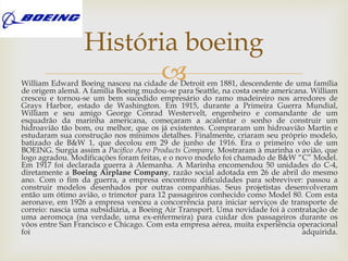 William Edward Boeing nasceu na cidade de Detroit em 1881, descendente de uma família
de origem alemã. A família Boeing mudou-se para Seattle, na costa oeste americana. William
cresceu e tornou-se um bem sucedido empresário do ramo madeireiro nos arredores de
Grays Harbor, estado de Washington. Em 1915, durante a Primeira Guerra Mundial,
William e seu amigo George Conrad Westervelt, engenheiro e comandante de um
esquadrão da marinha americana, começaram a acalentar o sonho de construir um
hidroavião tão bom, ou melhor, que os já existentes. Compraram um hidroavião Martin e
estudaram sua construção nos mínimos detalhes. Finalmente, criaram seu próprio modelo,
batizado de B&W 1, que decolou em 29 de junho de 1916. Era o primeiro vôo de um
BOEING. Surgia assim a Pacifico Aero Products Company. Mostraram à marinha o avião, que
logo agradou. Modificações foram feitas, e o novo modelo foi chamado de B&W “C” Model.
Em 1917 foi declarada guerra à Alemanha. A Marinha encomendou 50 unidades do C-4,
diretamente a Boeing Airplane Company, razão social adotada em 26 de abril do mesmo
ano. Com o fim da guerra, a empresa encontrou dificuldades para sobreviver: passou a
construir modelos desenhados por outras companhias. Seus projetistas desenvolveram
então um ótimo avião, o trimotor para 12 passageiros conhecido como Model 80. Com esta
aeronave, em 1926 a empresa venceu a concorrência para iniciar serviços de transporte de
correio: nascia uma subsidiária, a Boeing Air Transport. Uma novidade foi à contratação de
uma aeromoça (na verdade, uma ex-enfermeira) para cuidar dos passageiros durante os
vôos entre San Francisco e Chicago. Com esta empresa aérea, muita experiência operacional
foi adquirida.
História boeing
 