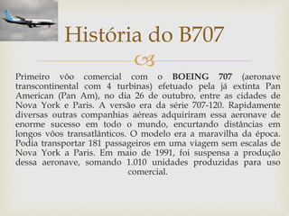 
Primeiro vôo comercial com o BOEING 707 (aeronave
transcontinental com 4 turbinas) efetuado pela já extinta Pan
American (Pan Am), no dia 26 de outubro, entre as cidades de
Nova York e Paris. A versão era da série 707-120. Rapidamente
diversas outras companhias aéreas adquiriram essa aeronave de
enorme sucesso em todo o mundo, encurtando distâncias em
longos vôos transatlânticos. O modelo era a maravilha da época.
Podia transportar 181 passageiros em uma viagem sem escalas de
Nova York a Paris. Em maio de 1991, foi suspensa a produção
dessa aeronave, somando 1.010 unidades produzidas para uso
comercial.
História do B707
 